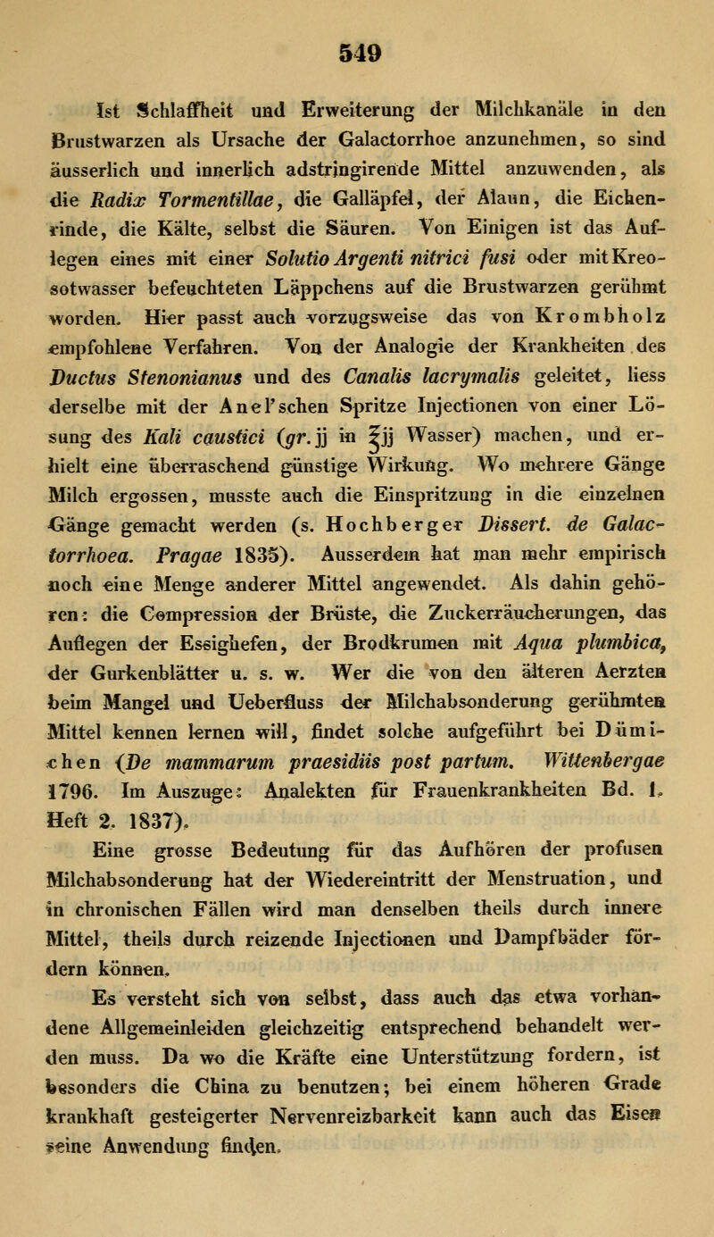 Ist Schlaffheit und Erweiterung der Milchkanäle in den Brustwarzen als Ursache der Galactorrhoe anzunehmen, so sind äusserlich und innerlich adstringirende Mittel anzuwenden, als die Radios Tormentillae, die Galläpfel, der Alaun, die Eichen- rinde, die Kälte, selbst die Säuren. Von Einigen ist das Auf- legen eines mit einer Solutio Ärgenti nitrici fusi oder mit Kreo- sotwasser befeuchteten Läppchens auf die Brustwarzen gerühmt worden. Hier passt auch vorzugsweise das von Krombholz empfohlene Verfahren. Von der Analogie der Krankheiten des Ductus Sfenonianus und des Canalis lacrymalis geleitet, Hess derselbe mit der Anel'sehen Spritze Injectionen von einer Lö- sung des Kali caustici {gr.]] in fjj Wasser) machen, und er- hielt eine überraschend günstige Wirkung. Wo mehrere Gänge Milch ergossen, musste auch die Einspritzung in die einzelnen •Gänge gemacht werden (s. Hochberg er Bissert. de Galac- torrhoea. Pragae 1835). Ausserdem hat man mehr empirisch »och eine Menge anderer Mittel angewendet. Als dahin gehö- ren: die C^mpressioH der Brüste, die Zuckerräucherungen, das Auflegen der Essighefen, der Brodkrumen mit Aqua plumbica, der Gurkenblätter u. s. w. Wer die von den älteren Aerztea beim Mangel und üeberfluss der Milchabsonderung gerühmtea Mittel kennen lernen will, findet solche aufgeführt bei Dümi- chen {^De mammarum praesidiis post partum. Wittenbergae 1796. Im Auszuges Analekten für Frauenkrankheiten Bd. L Heft 2. 1837). Eine grosse Bedeutung fax das Aufhören der profusen Milchabsonderung hat der Wiedereintritt der Menstruation, und in chronischen Fällen wird man denselben theils durch innere Mittel, theils durch reizende Injectionen und Dampfbäder för- dern können. Es versteht sich von selbst, dass auch das etwa vorhän-» dene Allgemeinleiden gleichzeitig entsprechend behandelt wer- den muss. Da wo die Kräfte eine Unterstützung fordern, ist besonders die China zu benutzen; bei einem höheren Grad« krankhaft gesteigerter Nervenreizbarkeit kann auch das Eises feine Anwendung fincien.