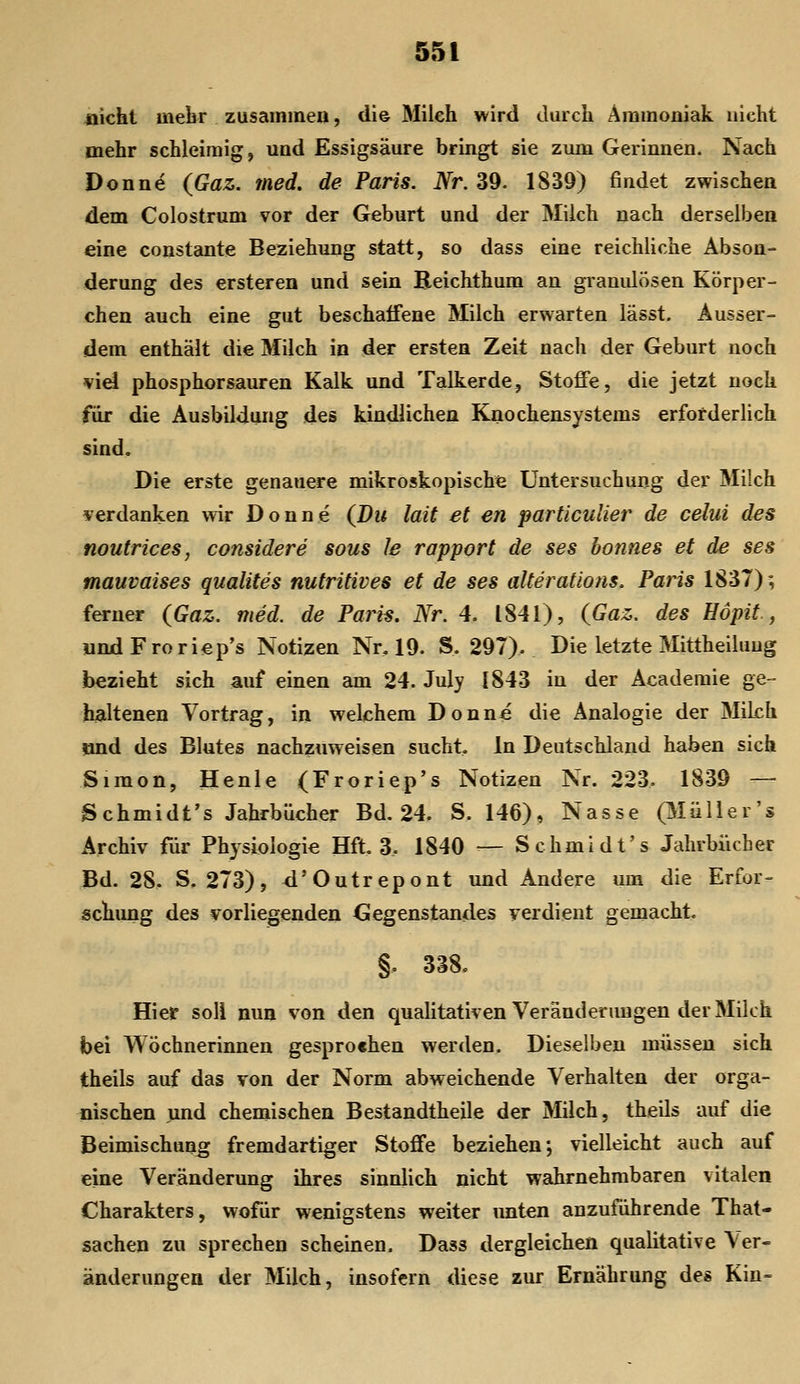 üicht mebr zusaininea, di© Mileh wird durch Ammoniak nicht mehr schleimig, und Essigsäure bringt sie zum Gerinnen. Nach Donne (Gaz. med, de Paris. Nr. 39. 1S39) findet zwischen dem Colostrum vor der Geburt und der Milch nach derselben eine constante Beziehung statt, so dass eine reichliche Abson- derung des ersteren und sein Beichthum an granulösen Körper- chen auch eine gut beschaffene Milch erwarten lässt. Ausser- dem enthält die Milch in der ersten Zeit nach der Geburt noch vid phosphorsauren Kalk und Talkerde, Stoffe, die jetzt noch für die Ausbildung des kindlichen Knochensystems erforderlich sind. Die erste genauere mikroskopische Untersuchung der Milch verdanken wir Donne (Du lait et en particulier de celui des noutrices, considere sous le rapport de ses bonnes et de ses mauvaises qualites nutritives et de ses alterations. Paris 1837); ferner (Gaz. med. de Paris. Nr. 4. 1841), (Gaz. des Höpit , undFroriep's Notizen Nr, 19. S. 297). Die letzte Mittheiluug bezieht sich auf einen am 24. July 1843 in der Acaderaie ge- haltenen Vortrag, in welchem Donne die Analogie der Milch ?md des Blutes nachzuweisen sucht. In Deutschland haben sich Simon, He nie (Froriep's Notizen Nr. 223. 1839 — Schmidt's Jahrbücher Bd. 24. S. 146), Nasse (3Iüller's Archiv für Physiologie Hft. 3. 1840 — Schmidt's Jahrbücher Bd. 28. S, 273), <i'Outrepont und Andere um die Erfor- schung des vorliegenden Gegenstandes verdient gemacht. §, 338, Hier soll nun von den qualitativen Veränderungen der Milch bei Wöchnerinnen gesprochen werden. Dieselben müssen sich theils auf das von der Norm abweichende Verhalten der orga- nischen und chemischen Bestandtheile der Milch, theils auf die Beimischung fremdartiger Stoffe beziehen; vielleicht auch auf eine Veränderung ihres sinnlich nicht wahrnehmbaren vitalen Charakters, wofür wenigstens weiter imten anzuführende That- sachen zu sprechen scheinen. Dass dergleichen qualitative Ver- änderungen der Milch, insofern diese zur Ernährung des Kin=