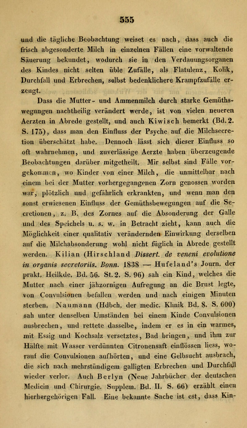 und die tägliche Beobachtung weiset es nach, dass auch die frisch abgesonderte Milch in einzelnen Fällen eine vorwaltende Säuerung bekundet, wodurch sie in den Verdauungsorganen des Kindes nicht selten üble Zufälle, als Flatulenz, Kolik, Durchfall und Erbrechen, selbst bedenklichere Krampfzufälle er- zeugt, Dass die Mutter- und Ammenmilch durch starke Gemüths^ wegungen nachtheilig verändert werde, ist von vielen neueren Aerzten in Abrede gestellt, und auch Kiwi seh bemerkt (Bd. 2. S. 175), dass man den Einfluss der Psyche auf die Milchsecre- tion überschätzt habe. Dennoch lässt sich dieser Einfluss so oft wahrnehmen, und zuverlässige Aerzte haben überzeugende Beobachtungen darüber mitgetheilt. Mir selbst sind Fälle vor- gekommen, wo Kinder von einer Milch, die unmittelbar nach einem bei der Mutter vorhergegangenen Zorn genossen worden war, plötzlich und gefährlich erkrankten, und wenn man den sonst erwiesenen Einfluss der Gemuthsbewegungen auf die Se- cretionen, z, B. des Zornes auf die Absonderung der Galle und des Speichels u. s. w, in Betracht zieht, kann auch die Möglichkeit einer qualitativ verändernden Einwirkung derselben auf die Milchabsonderung wohl nicht fuglich in Abrede gestellt werden. Kilian (Hirschland Bissert. de veneni evolutione in organis secretorüs. Bonn. 1838 — Hufeland*s Journ. der prakt, Heilkde. Bd. 56. St.2. S. 96) sah ein Kind, welches die Mutter nach einer jähzornigen Aufregung an die Brust legte, von Convulsionen befallen werden und nach einigen Minuten sterben. Naumann (Hdbch. der medic. Klmik Bd. 8. S. 600) sah unter denselben Umständen bei einem Kinde Convulsionen ausbrechen, und rettete dasselbe, indem er es in ein warmes, mit Essig und Kochsalz versetztes, Bad bringen, und ihm zur Hälfte mit Wasser verdünnten Citronensaft einflössen Hess, wo- rauf die Convulsionen aufhörten, und eine Gelbsucht ausbrach, die sich nach mehrstündigem galligten Erbrechen und Durchfall wieder verlor. Auch Berlyn (Neue Jahrbücher der deutschen Medicin und Chirurgie. Supplem. Bd. II. S. 66) erzählt einen hierhergehörigen Fall. Eine bekannte Sache ist est, dass Kin-