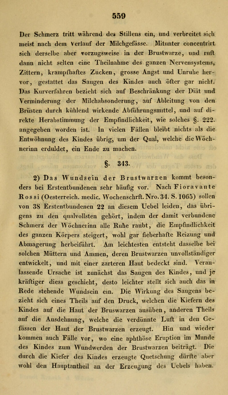 Der Schmerz tritt während des Stillens ein, und verbreitet sich meist nach dem Verlauf der Milchgefässe. Mitunter concentrlrt sich derselbe aber vorzugsweise in der Brustwarze, und ruft dann nicht selten eine Theilnahme des ganzen Nervensystems, Zittern, krampfhaftes Zucken, grosse Angst und Unruhe her- vor, gestattet das Saugen des Kindes auch öfter gar nicht. Das Kurverfahren bezieht sich auf Beschränkung der Diät und Verminderung der Milchabsonderung, auf Ableitung von den Brüsten durch kühlend wirkende Abführungsmittel, und auf di- rekte Herabstimmung der Empfindlichkeit, wie solches §. 222. angegeben worden ist. In vielen Fällen bleibt nichts als die Entwöhnung des Kindes übrig, um der Qual, welche dieWöch- nerinn erduldet, ein Ende zu machen. §. 343. 2) Das Wundsein der Brustwarzen kommt beson- ders bei Erstentbundenen sehr häufig vor. Nach Fioravante Ros si (Oesterreich. medic. Wochenschrft.Nro. 34. S. 1065) sollen von 38 Erstentbundenen 22 an diesem Uebel leiden, das übri- gens zu den qualvollsten gehört, indem der damit verbundene Schmerz der Wöchneiinn alle Ruhe raubt, die Empfindhchkeit des ganzen Körpers steigert, wohl gar fieberhafte Reizung und Abmagerung herbeiführt. Am leichtesten entsteht dasselbe bei solchen Müttern und Ammen, deren Brustwarzen unvollständiger entwickelt, und mit einer zarteren Haut bedeckt sind, \erau- lassende Ursache ist zunächst das Saugen des Kindes, und je kräftiger diess geschieht, desto leichter stellt sich auch das in Rede stehende Wundsein ein. Die Wirkung des Saugens be- zieht sich eines Theils auf den Druck, welchen die Kiefern des Kindes auf die Haut der Bruswarzen ausüben, anderen Theils auf die Ausdehnung, welche die verdünnte Luft in den Ge- fässen der Haut der Brustwarzen erzeugt. Hin und wieder kommen auch Fälle vor, wo eine aphthöse Eruption im Munde des Kindes zum Wundwerden der Brustwarzen beiträgt. Die durch die Kiefer des Kindes erzeugte Quetschung dürfte aber wohl den Hauptantheil an der Erzeugimg des Üebels haben.