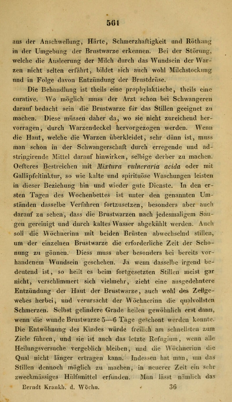 5GI aus der Anschwellung, Härte, Sclimerzhaftigkeit und Röüiang in der Uuigebimg der Brustwarze erkennen. Bei der Störung, welche die Ausleerung der Milch durch das Wundsein der War- zen nicht selten erfährt, bildet sich aiich wohl Milchstockung und in Folge davon Entzündung der Brustdrüse. Die Behandlung ist theils eine prophylaktische, theils eine curative. Wo möglich miiss der Arzt schon bei Schwangeren darauf bedacht sein die Brustwarze fsir das Stillen geeignet zu machen. Diese müssen daher da, wo sie nicht zureichend her- vorragen, durch Warzendeckel hervorgezogen werden. Wenn die Haut, welchie die Warzen überkleidet, sehr dünn ist, muss man schon in der Schwangerschaft durch erregende und ad- stringirende Mittel darauf hinwirken, selbige derber zu machen. Oefteres Bestreichen mit Mixtura vulneraria acida oder mit Oalläpfeltinktur, so wie kalte und spirituöse Waschungen leisten in dieser Beziehung hin und wieder gute Dienste. In den er- sten Tagen des Wochenbettes ist unter den genannten Um- ständen dasselbe Verfahren fortzusetzen, besonders aber auch darauf zu sehen, dass die Brustwarzen nach jedesmaligem Sau- gen gereinigt und durch kaltes Wasser abgekühlt werden. Audi soll die Wöchnerinn mit beiden Brüsten abwechselnd stillen, um der einzelnen Brustwarze di« erforderliche Zeit der Scho- nung zu gönnen. Diess muss aber besonders bei bereits vor- handenem Wundsein geschehen. Ja wenn dasselbe irgend be- deutend ist, so heilt es beim fortgesetzten Stillen meist gar nicht, verschlimmert sich vielmehr, zieht eine ausgedehntere Entzündung der Haut der Brustwarze, auch wohl d«s Zeilge- webes herbei, und verursacht der Wöchnerinn die qualvollsten Schmerzen. Selbst gelindere Grade heilen gewöhnlich erst dann, wenn die wunde Brustwarze 5—6 Tage geschont werden konnte. Die Entwöhnung des Kindes würde freilich am schnellsten zum Ziele führen, und sie ist auch das letzte E.efugiam, wenn alle Heilungsversuche vergeblich bleiben, und die Wöchnerinn die Qual nicht länger ertragen kann. Indessen hat man, um das Stillen dennoch möglich zu machen, in neuerer Zeit ein sehr zweckmässiges Hülfsmittel erfunden. Man lässt nümlich das Bcrndt Krankh. d. Wöchn. • 36