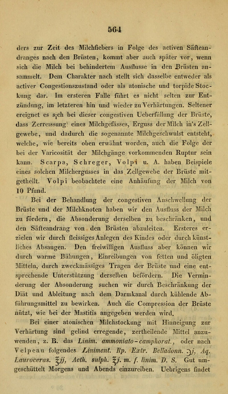 ders zur Zeit des Milchfiebers in Folge des activen Säftean- dranges nach, den Brüsten, kommt aber auch später vor, wenn sich die Milch bei behindertem Ausflusse in den -ßrüsten an- sammelt. Dem Charakter nach stellt sich dasselbe entweder als activer Congestionszustand oder als atonische und torpide Stoc- kung dar. Im ersteren Falle führt es nicht selten zur Ent- zündung, im letzteren hin und wieder ö:u Verhärtungen. Seltener ereignet es s-ch bei dieser congestiven Ueberfi'illung der Brüste, dass Zerreissung^ eines Milchgefässes, Erguss der Milch ih's Zell- gewebe, und dadurch die sogenannte Milchgeschwulst entsteht, welche, wie bereits oben erwähnt worden, auch die Folge der bei der Varicosität der Milchgänge vorkommenden Ruptur sein kann. Scarpa, Schreger, Volpi u. A. haben Beispiele eines solchen Milchergüsses in das Zellgewebe der Brüste mit- getheilt. Volpi beobachtete eine Anhäufung der Milch von 10 Pfund. Bei der Behandlung der congestiven Anschwellung der Brüste und der Milchknoten haben wir den Ausfiuss der Milch zu fördern, die Absonderung derselben zu beschränken, und den Säfteandrang von den Brüsten abzuleiten. Ersteres er- zielen wir durch fleissiges Anlegen des Kindes oder durch künst- liches Absaugen. Den freiwilligen Ausfiuss aber können wir durch warme Bähungen, Einreibungen von fetten und öligten Mitteln, durch zweckmässiges Tragen der Brüste und eine ent- sprechende Unterstützung derselben befördern. Die Vermin- derung der Absonderung suchen wir durch Beschränkung der Diät und Ableitung nach dem Darmkanal durch kühlende Ab- führungsmittel zu bewirken. Auch die Compression der Brüste nützt, wie bei der Mastitis angegeben werden wird. Bei einer atonischen Milchstockung mit Hinneigung zur Verhärtung sind gelind erregende, zertheilende Mittel anzu- wenden, z. B. das Linim. ammoniato- camphoraf., oder nach Velpeau folgendes Uniment. Rp. Extr. Belladonn. Z\j, Aq. Lauroceras. ^JJ, Äeth. sulph. ^j. m. f. linim. B. S. Gut um- geschüttelt Morgens und Abends einzureiben. Uebrigens findet