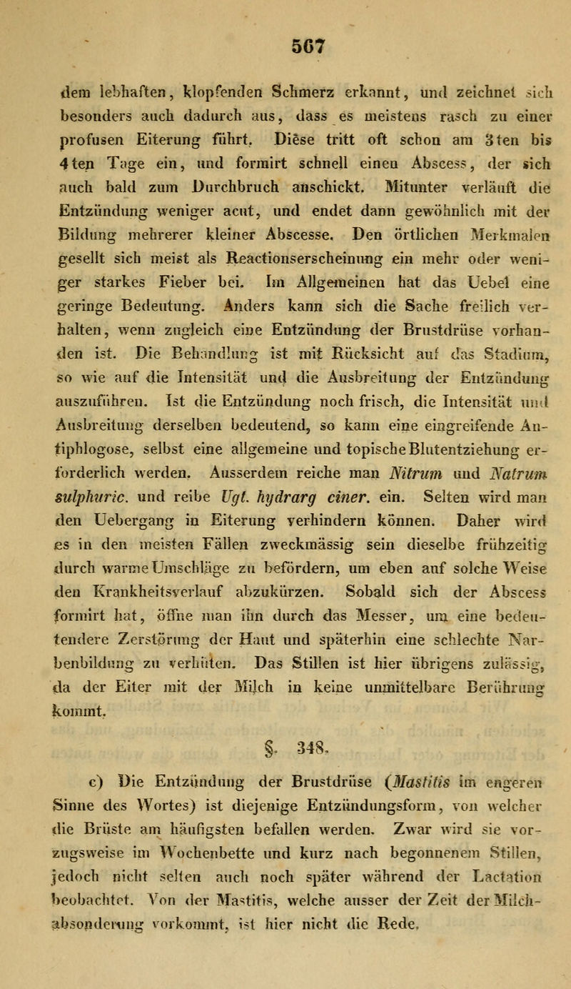 dem lebhaften, klopfenden Schmerz erknnnt, und zeichnet sich besonders auch dadurch aus, dass es meistens rasch zu einer profusen Eiterung führt. Diese tritt oft schon am 3ten bis 4ten Tuge ein, und formirt schnell einen Abscess, der sich auch bald zum Durchbruch anschickt. Mitunter verläuft die Entzündung weniger acut, und endet dann gewöhnlich mit der Bildung mehrerer kleiner Abscesse. Den örtlichen Merkmalen gesellt sich meist als Reactionserscheinung ein mehr oder weni- ger starkes Fieber bei. Im Allgeiueinen hat das Uebel eine geringe Bedeutung. Anders kann sich die Sache freilich ver- halten, wenn zugleich eine Entzündtmg der Brustdrüse vorhan- den ist. Die Behandlung ist mit Rücksicht auf das Stadium, so wie auf die Intensität und die Ausbreitung der Entzündung auszuführen. Ist die Entzündung noch frisch, die Intensität und Ausbreitung derselben bedeutend, so kann eine eingreifende An- tiphlogose, selbst eine allgemeine und topische Blutentziehung er- forderlich werden. Ausserdem reiche man Nitrum und Natrum Siilphifric. und reibe Ugt. hydrarg einer, ein. Seiten wird man den Uebergang in Eiterung verhindern können. Daher wird es in den meisten Fällen zweckmässig sein dieselbe frühzeitig durch warme Umschläge zu befördern, um eben auf solche Weise den Krankheitsverlauf abzukürzen. Sobald sich der Abscess formirt hat, öffne man ihn durch das Messer, um eine bedeu- tendere Zerstfjrung der Haut und späterhin eine schlechte Nar- jbenbildnng zu verhüten. Das Stillen ist hier übrigens zulässig, da der Eiter mit der Mijch in keine unmittelbare Berührung kommt. §. 348, c) Die Entziinduug der Brustdrüse (^ßlasfitis im engeren Sinne des Wortes) ist diejenige Entzündungsform, von welcher die Brüste am häufigsten befallen werden. Zwar wird sie vor- zugsweise im Wochenbette und kurz nach begonnenem Stillen, jedoch nicht selten auch noch später während der Lactation beobachtet. Von der Ma'^^titis, welche ausser der Zeit der Miich- absondeitHig vorkommt, ist hier nicht die Rede,
