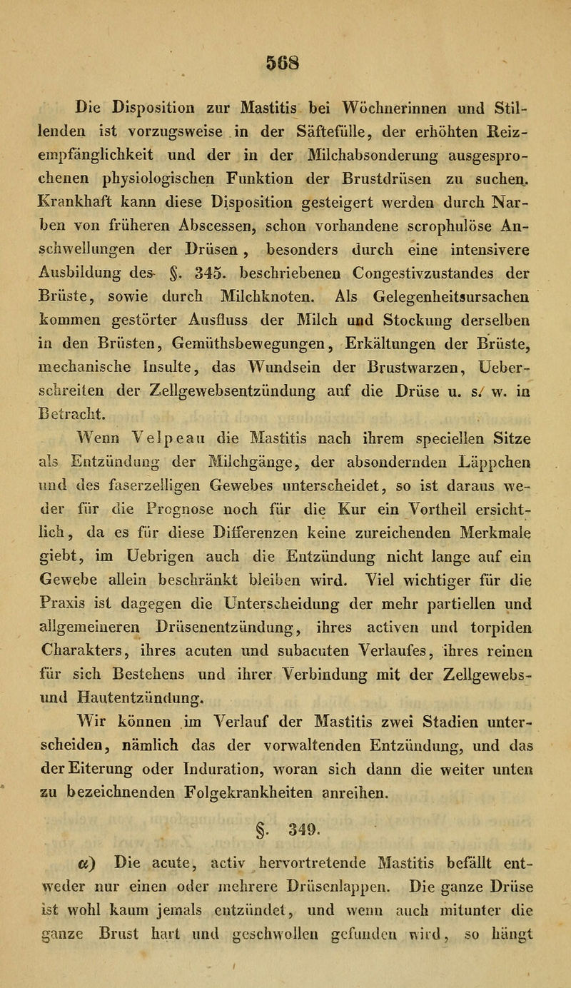 Die Disposition zur Mastitis bei Wöchnerinnen und Stil- lenden ist vorzugsweise in der Säftefiille, der erhöhten Keiz- empfänglichkeit und der in der Milchabsonderung ausgespro- chenen physiologischen Funktion der Brustdrüsen zu sucheii. Krankhaft kann diese Disposition gesteigert werden durch Nar- ben von früheren Abscessen, schon vorhandene scrophulöse An- schwellungen der Drüsen, besonders durch eine intensivere Ausbildung des- §, 345. beschriebenen Congestivzustandes der Brüste, sowie durch Milchknoten. Als Gelegenheitsursachen kommen gestörter Ausfluss der Milch und Stockung derselben in den Brüsten, Gemüthsbewegungen, Erkältungen der Brüste, mechanische Insulte, das Wundsein der Brustwarzen, Ueber- schreiten der Zellgewebsentzündung auf die Drüse u. s: w. in Betracht. Wenn Velpeau die Mastitis nach ihrem speciellen Sitze als Entzündung der Milchgänge, der absondernden Läppchen und des faserzeiligen Gewebes unterscheidet, so ist daraus we- der für die Prognose noch für die Kur ein Vortheil ersicht- lich , da es für diese Differenzen keine zureichenden Merkmale giebt, im üebrigen auch die Entzündung nicht lange auf ein Gewebe allein beschränkt bleiben wird. Viel wichtiger für die Praxis ist dagegen die Unterscheidung der mehr partiellen und allgemeineren Drüsenentzündung, ihres activen und torpiden Charakters, ihres acuten und subacuten Verlaufes, ihres reinen für sich Bestehens und ihrer Verbindung mit der Zellgewebs- und Hautentzündung. Wir können im Verlauf der Mastitis zwei Stadien unter- scheiden, nämlich das der vorwaltenden Entzündung, und das der Eiterung oder Induration, woran sich dann die weiter unten zu bezeichnenden Folgekrankheiten anreihen. §. 349. Ci) Die acute, activ hervortretende Mastitis befällt ent- weder nur einen oder mehrere Drüsenlappen. Die ganze Drüse ist wohl kaum jemals entzündet, und wenn auch mitunter die ganze Brust hart und geschwollen gefunden wird, so hängt
