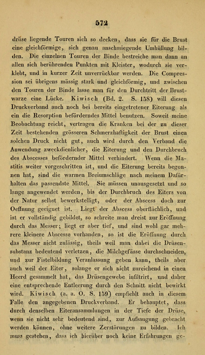 drüse Hegende Touren sicli so decken, dass sie für die Brust eine gleichförmige, sich genau anschmiegende Umhiilking bil- den. Die einzelnen Touren der Binde bestreiche man dann an allen sich berührenden Punkten mit Kleister, wodurch sie ver- klebt, und in kurzer Zeit unverrückbar werden. Die Compres- sion sei übrigens massig stark und gleichförmig, und zwischen den Touren der Binde lasse man für den Durchtritt der Brust- warze eine Lücke. Kiwisch (Bd. 2. S. 158) will diesen Druckverband auch noch bei bereits eingetretener Eiterung als ein die Resorption beförderndes Mittel benutzen. Soweit meine Beobachtung reicht, vertragen die Kranken bei der zu dieser Zeit bestehenden grösseren Schmerzhaftigkeit der Brust einen solchen Druck nicht gut, auch wird durch den Verband die Anwendung zweckdienlicher, die Eiterung und den Durchbruch des Abscesses befördernder Mittel verhindert. Wenn die Ma- stitis weiter vorgeschritten ist, und die Eiterung bereits begon- nen hat, sind die warmen Breiumschläge nach meinem Dafür- halten das passendste Mittel. Sie müssen unausgesetzt und so lange angewendet werden, bis der Durchbruch des Eiters von der Natur selbst bewerkstelligt, oder der Abscess doch zur Oeffnung geeignet ist. Liegt der Abscess oberflächlich, und ist er vollständig gebildet, so schreite man dreist zur Eröffnung durch das Messer; liegt er aber tief, und sind wohl gar meh- rere kleinere Abscesse vorhanden, so ist die Eröffnung durch das Messer nicht zulässig, theils weil man dabei die Drüsen- substanz bedeutend verletzen, die Milchgefässe durchschneiden, und ?ur Fistelbildung Veranlassung geben kann, theils aber auch weil der Eiter, solange er sich nicht zureichend in einen Heerd gesammelt hat, das Drüsengewebe infiltrirt, und daher eine entsprechende Entleerung durch den Schnitt nicht bewirkt wird. Kiwisch (a, a. O. S. 1593 empfiehlt auch in diesem Falle den angegebenen Druckverband. Er behauptet, dass durch denselben Eiteransammlungen in der Tiefe der Drüse, wenn sie nicht sehr bedeutend sind, zur Aufsaugung gebracht werden können, ohne weitere Zerstörungen zu bilden. Ich muss gestehen, dass ich hierüber noch keine Erfahrungen ge-