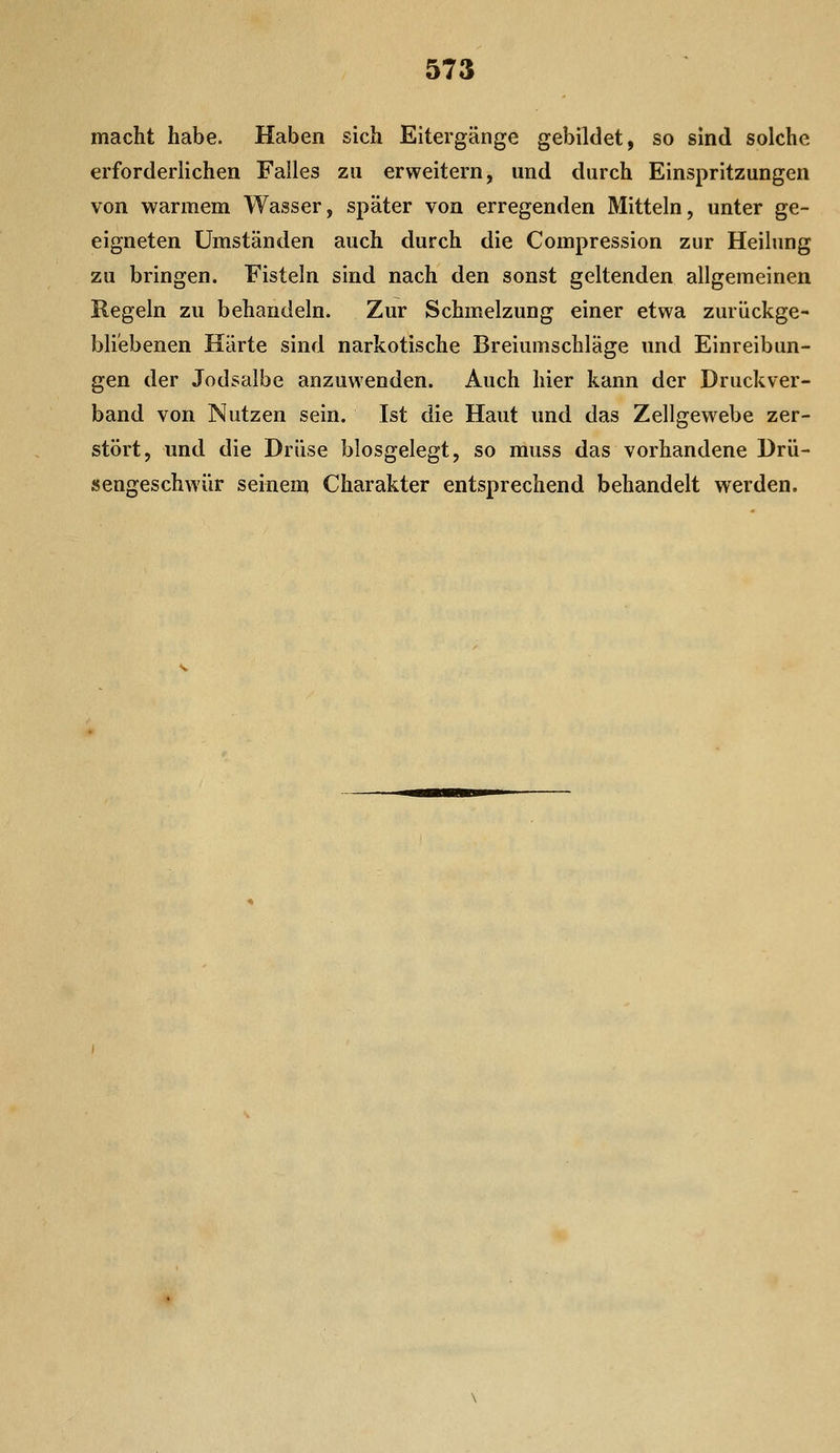 macht habe. Haben sich Eitergänge gebildet, so sind solche erforderlichen Falles zu erweitern, und durch Einspritzungen von warmem Wasser, später von erregenden Mitteln, unter ge- eigneten Umständen auch durch die Compression zur Heilung zu bringen. Fisteln sind nach den sonst geltenden allgemeinen Regeln zu behandeln. Zur Schmelzung einer etwa zurückge- bliebenen Härte sind narkotische Breiumschläge und Einreibun- gen der Jodsalbe anzuwenden. Auch hier kann der Druckver- band von Nutzen sein. Ist die Haut und das Zellgewebe zer- stört, und die Drüse blosgelegt, so muss das vorhandene Drü- sengeschwür seinem Charakter entsprechend behandelt werden.