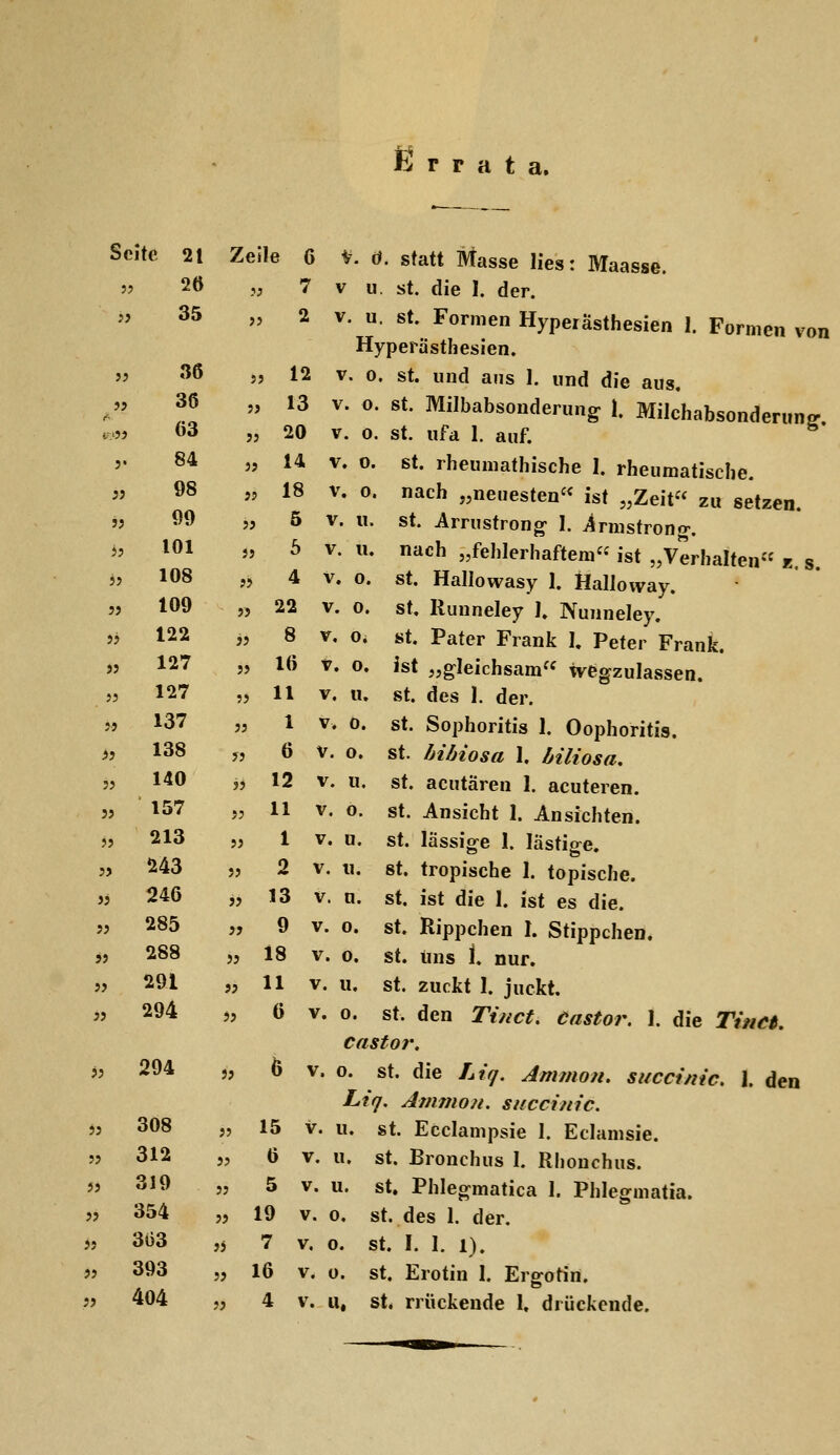 J5 Errata, Seite 21 Zeile G V. ö. statt Masse lies: Maasse. 2Ö „ 7 V u. st. die I. der. 35 „ 2 V. u. St. Formen Hyperästhesien 1. Formen von Hyperästhesien. » ^^ sj 12 V. 0. st. und aus 1. und die aus. ^^  ^3 ^- «• «*• Milbabsonderung 1. Milchabsonderung ,,.„ 63 „ 20 V. 0. st. Ufa 1. auf. '• ^* » 1^ V. 0. St. rheumathische I. rheumatische.  Ö8 „ 18 V. 0. nach „neuesten« ist „Zeit zu setzen. 'J Ö^ » 5 V. u. St. Armstrong- I. Armstrong-. J' *®1 J' ^ v.u. nach „fehlerhaftem« ist „Verhalten« E, s. 5J 108 „ 4 V. o. St. Hallowasy I. Hallovvay. 5, 109 „ 22 V. 0. St. Runneley I. Nunneley. „ 122 „ 8 V. o. St. Pater Frank l Peter Frank. >j 127 „ 16 t. o. ist „gleichsam« wegzulassen. » 127 „11 V. u. St. des I. der.  137 „ 1 V. 0. St. Sophoritis 1. Oophoritis. >i 138 y, 6 V. o. St. hibiosa 1. biliosa. 5> 1^0 j, 12 V. u. st. acutären 1. acuteren. 157 „ 11 V. 0. St. Ansicht 1. Ansichten. 213 „ 1 V. u. St. lässige I. lästifre. „ 243 j, 2 V. u. St. tropische 1. topische. « 246 „ 13 V. n. st. ist die 1. ist es die. jj 285 „ 9 V. 0. st. Rippchen I. Stippchen. „ 288 „ 18 V. 0. st. uns 1. nur. j? 291 „ 11 V. u. St. zuckt I. juckt. 5, 294 „ 6 V. 0. St. den Tinct, Castor. 1. die Tinct. castor. » 294 5, 6 V. 0. St. die Liq. Ammon. succinic. 1. den Liq, Atnmon. succinic. 55 308 „ 15 V. u. st. Ecclampsie I. Eclamsie. '5 312 „ Ö V. u. St. Bronchus 1. Rliouchus. 55 319 „ 5 V. u. St. Phlegmatica 1. Phlegmatia. 354 „ 19 V. 0. st. des 1. der. j? 5J 3Ö3 ,j 7 V. 0. st. I. I. 1). jj 393 „ 16 V. o. st. Erotin I. Ergotin. jj 404 „ 4 V. u, st, rrückende 1. drückende.