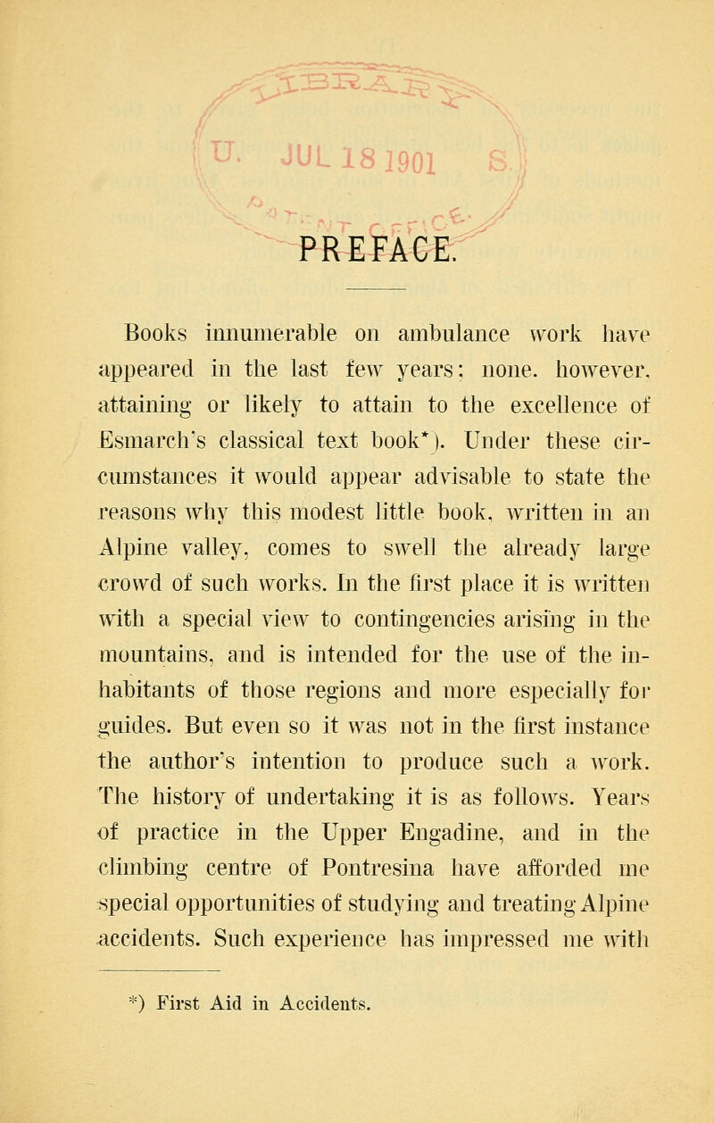 U. JUL181901 £;■ PREFACE. Books innumerable on ambulance work have appeared in the last few years; none, however, attaining or likely to attain to the excellence of Esmarch's classical text book*). Under these cir- cumstances it would appear advisable to state the reasons why this modest little book, written in an Alpine valley, comes to swell the already large crowd of such works. In the first place it is written with a special view to contingencies arising in the mountains, and is intended for the use of the in- habitants of those regions and more especially foj* guides. But even so it was not in the first instance the author's intention to produce such a work. The history of undertaking it is as follows. Years of practice in the Upper Engadine, and in the climbing centre of Pontresina have afforded me special opportunities of studying and treating Alpine accidents. Such experience has impressed me with *) First Aid in Accidents.