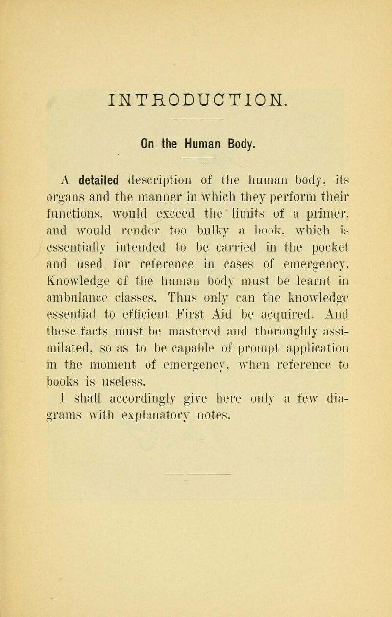 INTRODUCTION, On the Human Body. A detailed description of the human body, its organs and the manner in which they perform their functions, would exceed tiie hmits of a primer, and would render too bulky a book, which is essentially intended to be carried in the pocket and used for reference in cases of emergency. Knowledge of the human body must be learnt in ambulance classes. Thus only can the knowledge essential to efficient First Aid be acquired. And these facts must be mastered and thoroughly assi- milated, so as to be capable of prompt application in the moment of emergency, when reference to books is useless. I shall accordingly give here only a few dia- grams with explanatory notes.