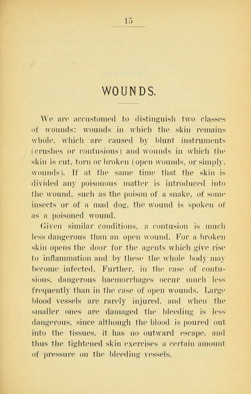 WOUNDS. We are accustomed to (listingiii^sli two classes of wounds: wounds in whicli the skin remains whole, Avliich are caused by bhmt instruments (crushes or contusions) and wounds in which tlie skin is cut, torn or broken (open wounds, or simply, wounds). If at the same time that the skin is divided any poisonous matter is introduced into the \\^ound, such as tlie poison of a snake, of some insects or of a mad dog, the wound is spoken of as a poisoned wound. Given similar conditions, a contusion is much less dangerous than an open wound. For a broken skin opens the door for the agents which give rise to mflammation and by these the Avhole body may become infected. Further, in the case of contu- sions, dangerous haemori'hages occur much less frequently than in the case of open wounds. Large blood vessels are rarely injured, and when the smaller ones are damaged the bleeding is less dangerous, since although the blood is poured out into the tissues, it has no outward escape, and thus the tightened skin exercises a certain amount of pressure on the bleeding vessels.