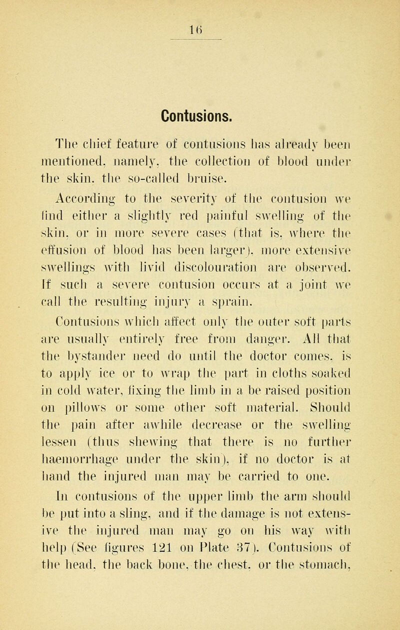 IB Contusions. The chief feature of contusions has already been mentioned, namely, the collection of blood under the skin, the so-called bruise. According to the severity of the contusion we find either a shghtly red [jainful swelling of the skin, or in more severe cases (that is, where the effusion of blood has been larger), more extensive swellings with hvid discolouration are observed. If such a severe contusion occurs at a joint we call tlie resulting injury a sprain. Contusions which affect only the outer soft parts are usually entirely free from danger. All that the bystander need do until the doctor comes, is to apply ice or to wrap the part in cloths soaked in cold water, lixing the limb in a be raised position on pillows or some other soft material. Should the pain after awhile decrease or the swelling lessen (thus shewing that there is no further haemorrhage under the skin), if no doctor is at hand the injured man may be carried to one. In contusions of the upper limb the arm should be put into a shng, and if the damage is not extens- ive the injured man may go on his way \vith help (See figures 121 on Plate 87). Contusions of the head, the back bone, the chest, or tlie stomach.