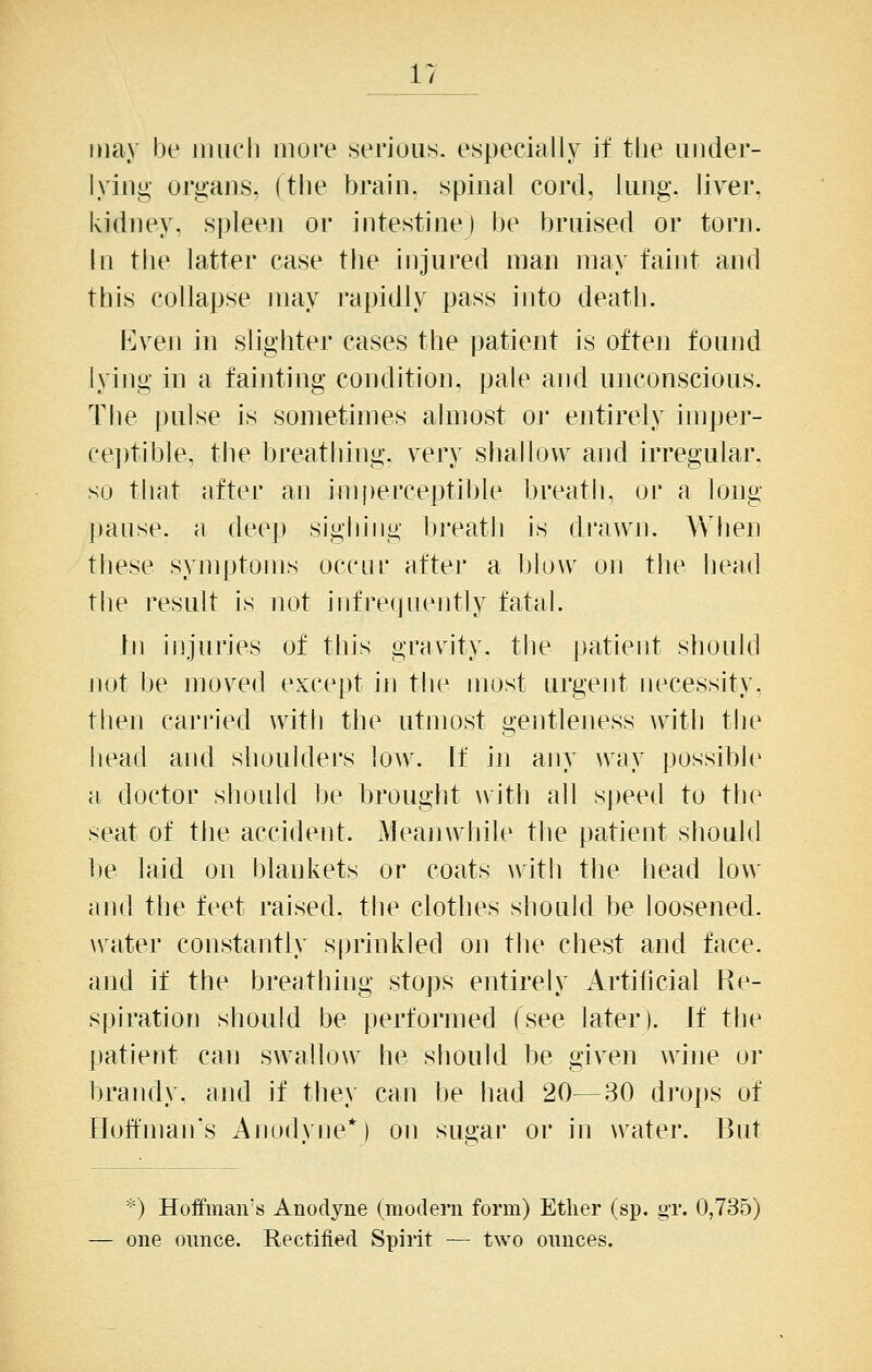 may be iiiucli more serious, especially it the iiiider- lyiiig organs, (the brain, spinal cord, lung, liver, kidney, spleen or intestine) be bruised or torn. In tlie latter case the injured man may faint and this collapse may rapidly pass into death. Even in slighter cases the patient is often found lying in a fainting condition, pale and unconscious. The pulse is sometimes almost or entirely imper- ceptible, the breathing, very shallow and irregular. so that after an imperceptible breath, or a long pause, a deep sighing breath is drawn. When these symptoms occur after a blow on the head the result is not infrequently fatal. In injuries of this grnvity. the |)atient should not be moved except in the most urgent necessity, then carried with the utmost gentlejiess \vith the head and slioulders low. If in any way possible a doctor should be brought with all S|)eed to the seat of tlie accident. Ih'anwiiile the patient should be laid on blankets or coats with the head lo\^' and the feet raised, the clothes should be loosened, water constantly sprinkled oji the chest and face, and if the breatliing stops entirely Artificial Re- spiration should be performed (see later). If the patient can swallow he should be given wine or brandy, and if they can be had 20—30 drops of Hoftman's Anodyne*) on sugar or in water. But ^') Hoffman's Anodyne (modern form) Ether (sp. g-r. 0,735) — one ounce. Rectified Spirit — two ounces.