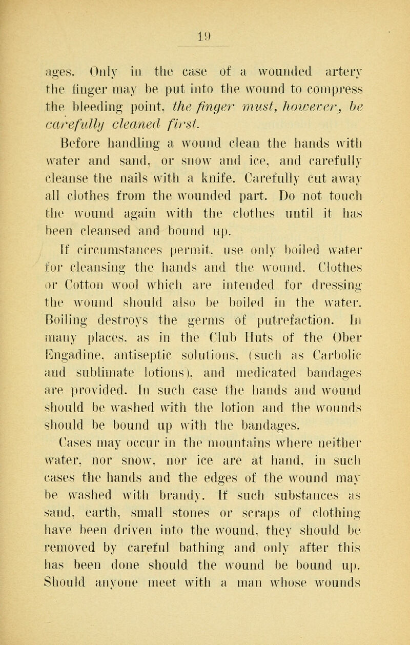 ages. Only in tlie case of a wounded arteiy tlie ILiiger ma\' be put into the w^ound to compress the bleediug pohit, the finger must, hoicerer, he carefidhj cleaned first. Before handhng a wound clean the hands with w^ater and sand, or snow and ice, and carefully cleanse the nails with a knife. Carefully cut a\\^a\' all clothes from the wounded part. Do not touch the wound again with the clothes until it has been cleansed and bound up. If circumstances permit, use only boiled water iOi' cleansing the hands and tlie wound. Clothes 01' Cotton wool which are intended for dressing the wound sliould also be boiled in the water. Boiling destroys the germs of putrefaction. lii many places, as in the Club Huts of the Ober Engadine, antiseptic solutions, (such as Carbohc and sublimate lotions), and medicated bandages are provided. In such case the hands and wound should be washed with the lotion and the wounds should be bound up with the bandages. Cases may occur in the mountains where neither water, nor snow, nor ice are at hand, in such cases the hands and the edges of the wound ma\' be washed with brandy. If such substances as sand, earth, small stones or scraps of clothing have been driven into the wound, they should be removed by careful bathing and only after this has been done should the wound be bound up. Should anvone meet with a man whose wounds