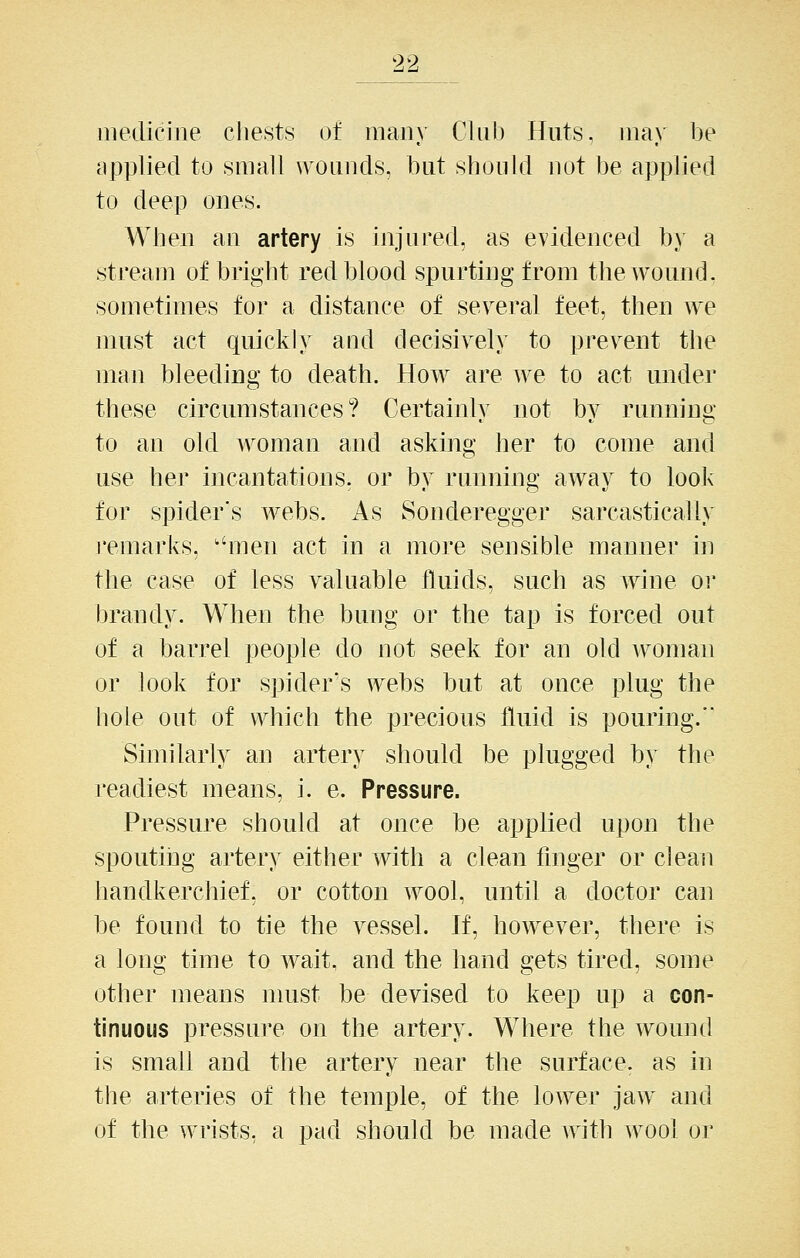 medicine chests of many Club Huts, may be applied to small wounds, but should not be applied to deep ones. When an artery is injured, as evidenced by a stream of bright red blood spurting from the wound . sometimes for a distance of several feet, then we must act quickly and decisively to prevent the man bleeding to death. How are we to act under these circumstances? Certainly not by running to an old woman and asking her to come and use her incantations, or by running away to look for spider's webs. As Sonderegger sarcastically remarks, ''men act in a more sensible manner in the case of less valuable fluids, such as wine or brandy. When the bung or the tap is forced out of a barrel people do not seek for an old woman or look for spider's webs but at once plug the hole out of which the precious fluid is pouring. Similarly an artery should be plugged by the readiest means, i. e. Pressure. Pressure should at once be applied upon the spouting artery either with a clean finger or clean handkerchief, or cotton wool, until a doctor can be found to tie the vessel. If, however, there is a long time to wait, and the hand gets tired, some other means nuist be devised to keep up a con- tinuous pressure on the artery. Where the wound is small and the artery near the surface, as in the arteries of the temple, of the lower jaw and of the wrists, a pad should be made with wool or