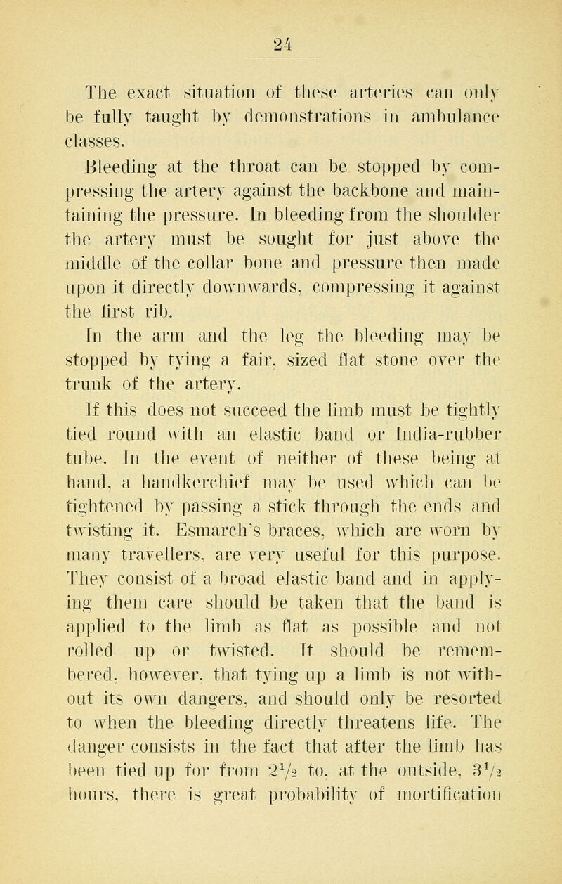 The exact situation of these arteries can only be fully taught by demonstrations in ambulance classes. Bleeding at the throat can be stopped by com- pressing the artery against the backbone and main- taining the pressure, [n bleeding from the shoulder the artery must be sought for just above the middle of the collar bone and pressure then made upon it directly downv^ards, compressing it against the first rib. In the arm and the leg the bleeding may be stopped by tying a fair, sized flat stone over the trunk of the artery. If this does not succeed tlie limb must be tighth- tied round with an elastic band or Tndia-rubbei' tube. In tlie event of neither of these being at hand, a liandkerchief may be used which can be tightened by passing a stick through the ends and twisting it. Esmarch's braces, which are w^orn b> many travellers, are v^ry useful for this purpose. They consist of a broad elastic band and in apply- ing them care should be taken that the band is apphed to the limb as flat as possible and not rolled up or twisted. It should be remem- bered, however, that tying up a limb is not with- out its own dangers, and should only be resorted to when the bleeding directly threatens life. The danger consists in the fact that after the limb has been tied up for from 272 to, at the outside, 3V2 hours, there is great probability of mortif]cation