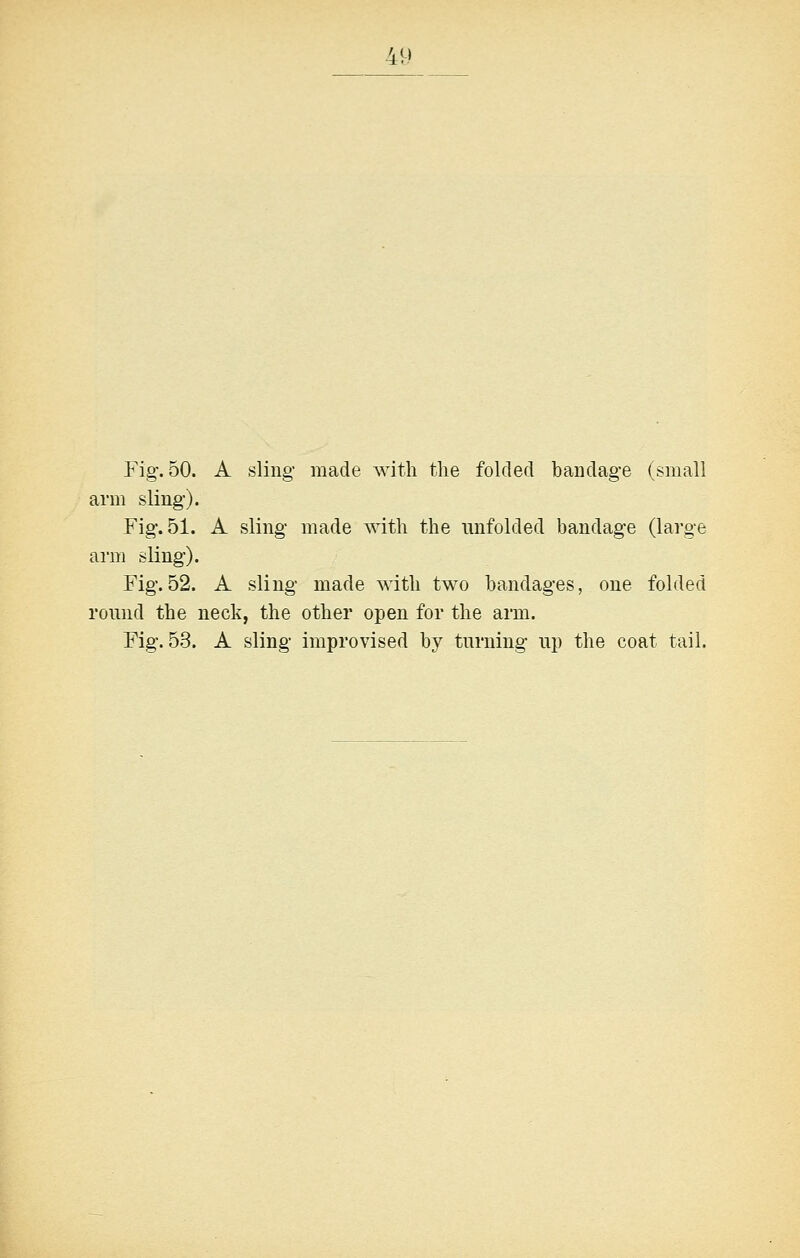 AU Fig. 50. A sling- made with the folded bandag-e (small arm sling). Fig. 51. A sling- made with the unfolded bandage (large arm sling). Fig.52. A sling made with two bandages, one folded round the neck, the other open for the arm. Fig. 53. A sling improvised by turning up the coat tail.