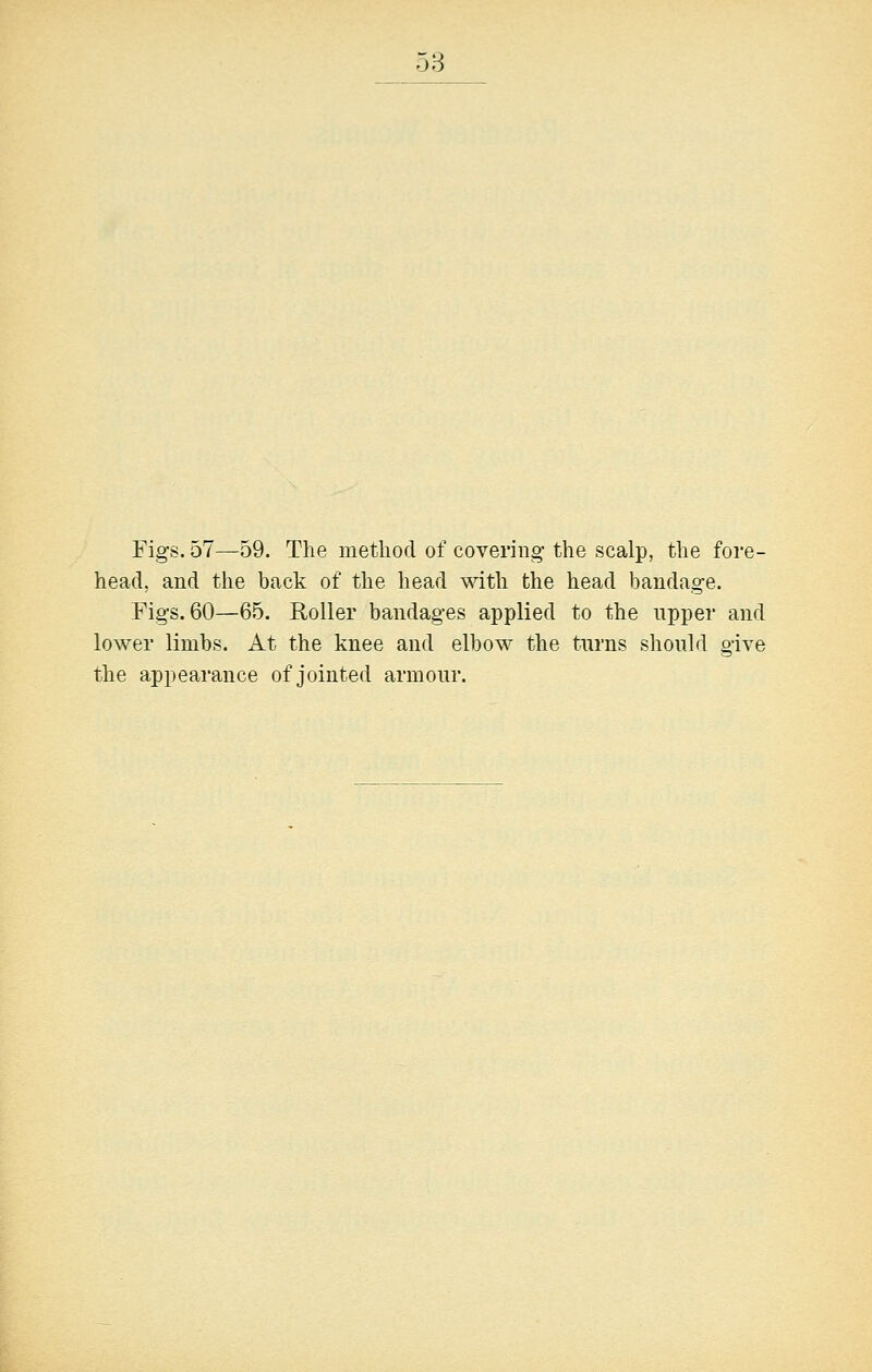 Figs. 57—59. The method of covering the scalp, the fore- head, and the back of the head with the head bandage. Fig-s. 60—65. Roller bandages applied to the upper and lower limbs. At the knee and elbow the turns should give the appearance of jointed armour.