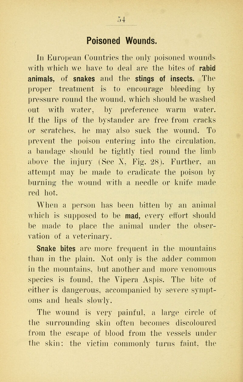 Poisoned Wounds. Ill European Countries the on]y poisoned wounds with which we have to deal are the bites of rabid animals, of snakes and the stings of insects. The proper treatment is to encourage bleeding by pi'essure round the wound, which should be washed out with water, by preference warm water. If the lips of the bystander are free from cracks or scratches, he may also suck the wound. To prevent the poison entering into the circulation, a bandage should be tightly tied round the limb above the injury (See X, Fig. 28). Further, an attempt may be made to eradicate the poison by burning the wound witli a needle or knife made red hot. When a person has been bitten by an animal which is supposed to be mad, every effort should be made to place the animal under the obser- vation of a veterinary. Snake bites are more frequent in the mountains than in the plain. Not only is the adder common in the mountains, but another and moi'e venomous species is found, the Yipera Aspis. The bite of either is dangerous, accompanied by severe sympt- oms and heals slowly. The wound is very painful, a large circle of the surrounding skin often becomes discoloured from the escape of blood from the vessels under the skin: the victim commonly turns faint, the