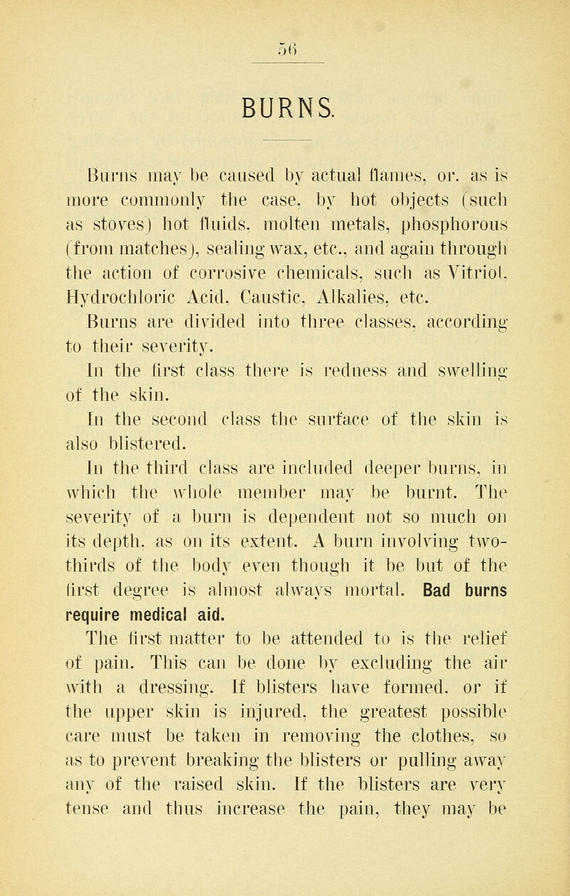 o(i BURNS. Burns may be caused by actual flames, or. as is more commonly the case, by hot objects (such as sto\^es) hot fluids, molten metals, phosphorous (from matches), sealing wax, etc., and again througli the action of corrosive chemicals, such as Vitriol. Hydrochloric Acid, Caustic, Alkalies, etc. Burns are divided into three classes, according to their severity. In the first class there is redness and swelling of the skin. In the second class the surface of the skin is also blistered. In the third class are included deeper burns, hi which the whole member may be burnt. The severity of a burn is dependent not so much on its depth, as on its extent. A burn involving two- thirds of the body even though it be but of the first degree is almost always mortal. Bad burns require medical aid. The first matter to be attended to is the relief of pain. This can be done by excluding the air with a dressing. If blisters have formed, or if the upper skin is injured, the greatest possible care must be taken in removing the clothes, so as to prevent breaking the blisters or pulling away any of the raised skin. If the blisters are vejy tense and thus increase the pain, they may be