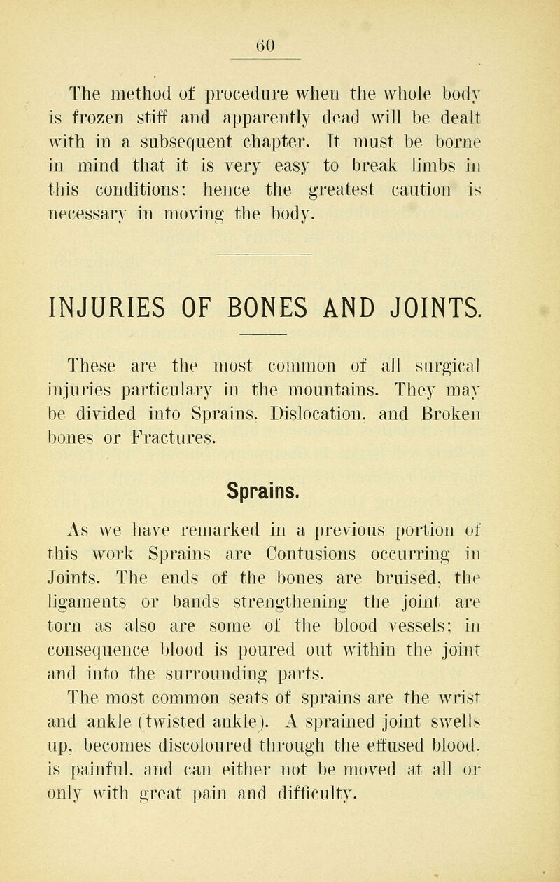 The method of procedure when the whole body is frozen stiff and apparently dead will be dealt with in a subsequent chapter. It must be borne in mind that it is very easy to break limbs in this conditions; hence the greatest caution is necessary in moving the body. INJURIES OF BONES AND JOINTS. These are the most common of all surgical injuries particulary in the mountains. They may be divided into Sprains. Dislocation, and Broken bones or Fractures. Sprains. As we have remarked in a previous portion of tliis work Sprains are Contusions occurring iu Joints. The ends of the bones are bruised, the ligaments or bands strengthening the joint are torn as also are some of the blood vessels: in consequence blood is poured out within the joint and into the surrounding parts. The most common seats of sprains are the wrist and ankle (twisted ankle). A sprained joint swells up, becomes discoloured through the effused blood, is painful, and can either not be moved at all or only with great pain and difficulty.