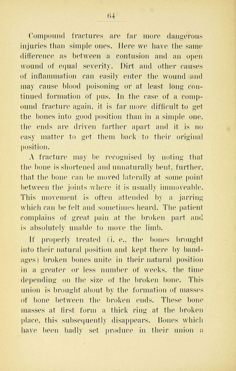 Compound fractures are far more dangerous injuries than simple ones. Here we have the same difference as between a contusion and an open Avound of equal severity. Dirt and othei' causes of inflammation can easily enter the wound and may cause blood poisoning or at least long con- tinued formation of pus. In the case of a comp- ound fracture again, it is far more difficult to get the bones into good position than in a simple one, the ends are di'iven fartlier apart and it is no easy matter to get them back to their origijial position. A fracture may be recognised by noting that the bone is shortened and unnaturally bent, further, that the bone can be moved laterally at some point between tlie joints where it is usually immoveable. This movement is often attended b)' a jarring which can be felt and sometimes heard. Tlie patient complains of great pain at the broken part and is absolutely unable to move tlie limb. If properly treated (i. e., the bones brought into their natural position and kept there by band- ages) broken bones unite m their natural position in a greater or less number of weeks, the time dependmg on the size of the broken bone. This union is brought about by the formation of masses of bone between the broken ends. These bone masses at first form a thick ring at the broken place, this subsequently disappears. Bones which have been badly set produce in their union a