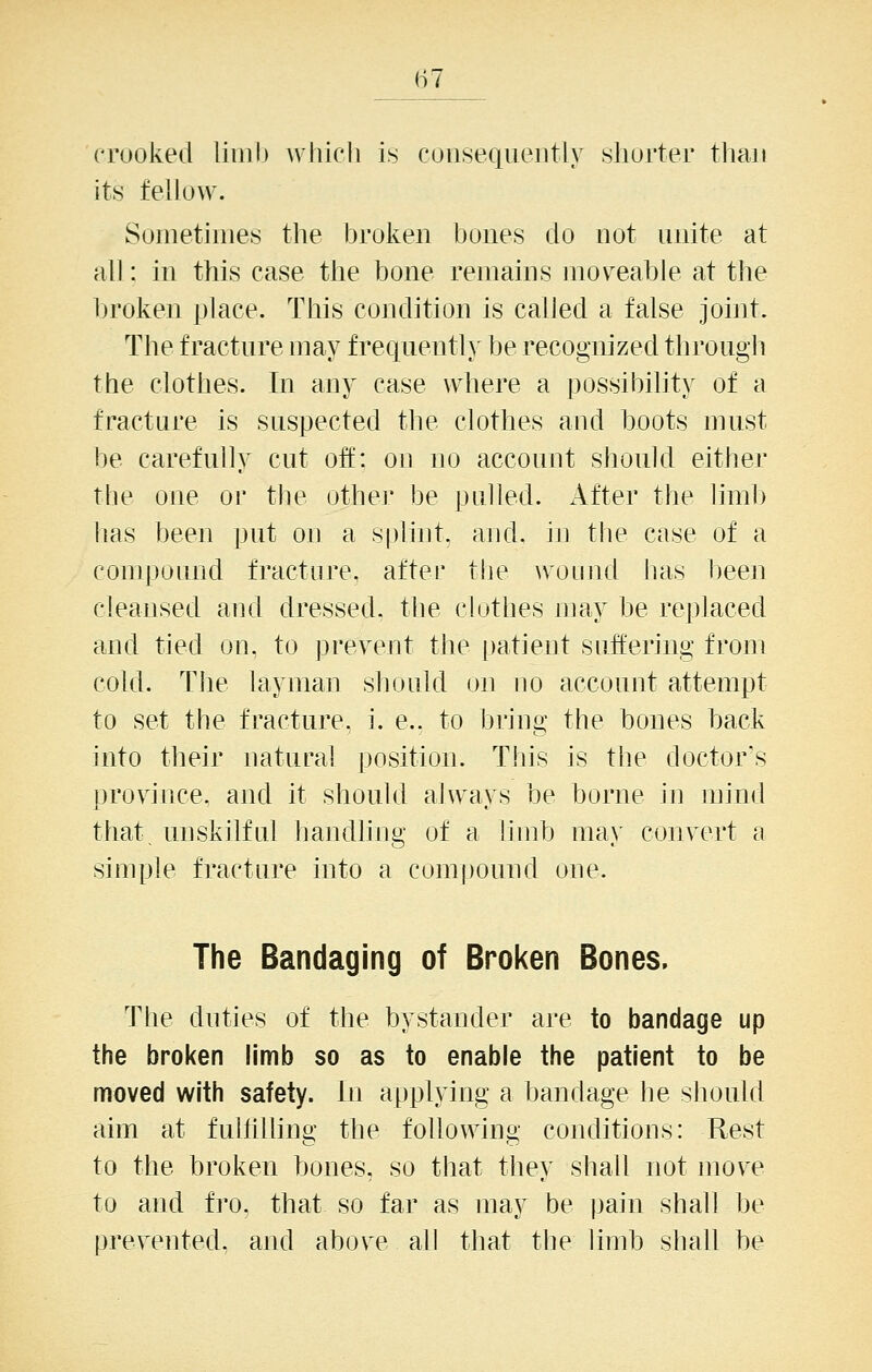 crooked limb which i« consequently shorter than its fellow. Sometimes the broken bones do not unite at all: in this case the bone remains mov^eable at the broken place. This condition is called a false joint. The fracture may frequently be recognized through the clothes. In any case where a possibility of a fracture is suspected the clothes and boots must be carefully cut oft': on no account should either the one or the other be pulled. After the limb has been put on a splint, and. in tlie case of a compound fracture, after tlie woniid has l)een cleansed and dressed, the clothes may be replaced and tied on, to prevent the patient snftering from cold. The layman should on no account attempt to set the fracture, i. e.. to bring the bones back into their natural position. This is the doctor's province, and it should always be borne in mind that, unskilful handling of a limb ma\' convert a simple fracture into a compound one. The Bandaging of Broken Bones. The duties of the bystander are to bandage up the broken limb so as to enable the patient to be moved with safety. In applying a bandage he should aim at fulliUing the following conditions: Rest to the broken bones, so that they shall not move to and fro. that so far as may be pain shall be prevented, and above all that the limb shall be