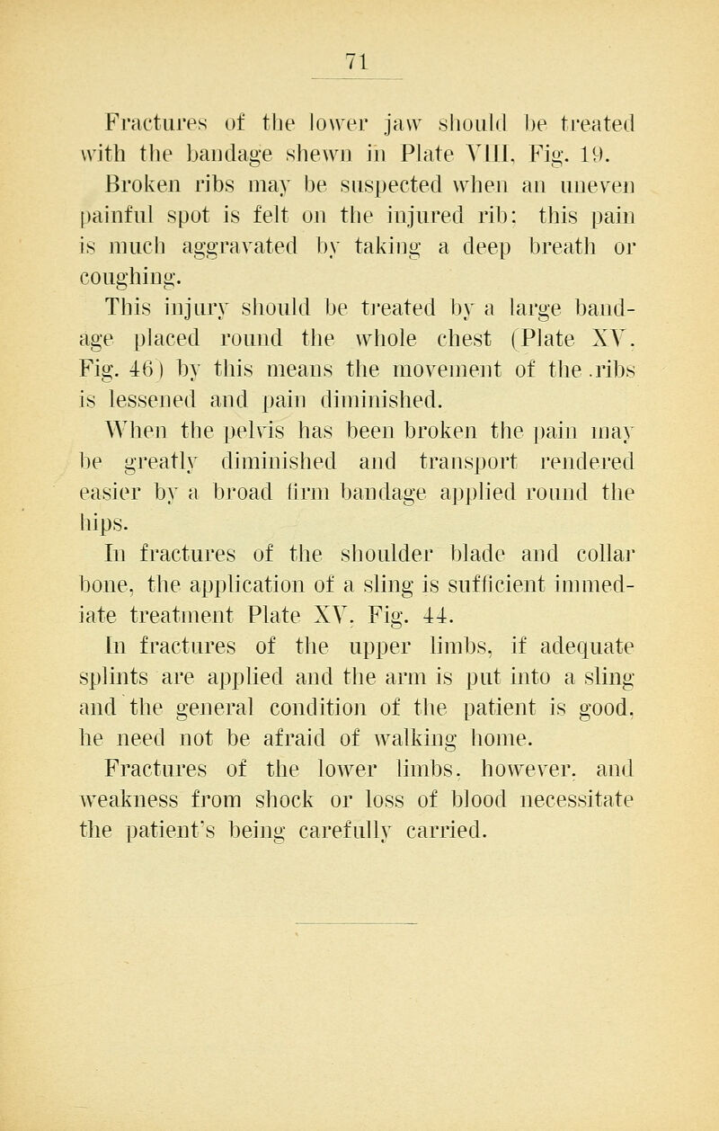 Fractures of tlie lower jaw slioiild be treated with the bandage shewn in Plate YllI, Fig. 19. Broken ribs may be suspected when an uneven painful spot is felt on the injured rib: this pain is much aggravated by taking a deep breath or coughing. This injury should be ti'eated by a large band- age placed round the whole chest (Plate XY. Fig. 16) by this means the movement of the .ribs is lessened and pain diminished. When the pelvis has been broken the pain may be greatly diminished and transport rendered easier by a broad iirm bandage applied round the hips. In fractures of the shoulder blade and collar bone, the apphcation of a sling is sufficient immed- iate treatment Plate XV. Fig. 11. In fractures of the upper hmbs, if adequate splints are apphed and the arm is put into a sling and the general condition of the patient is good, he need not be afraid of walking home. Fractures of the lower limbs, however, and weakness from shock or loss of blood necessitate the patient's being carefully carried.