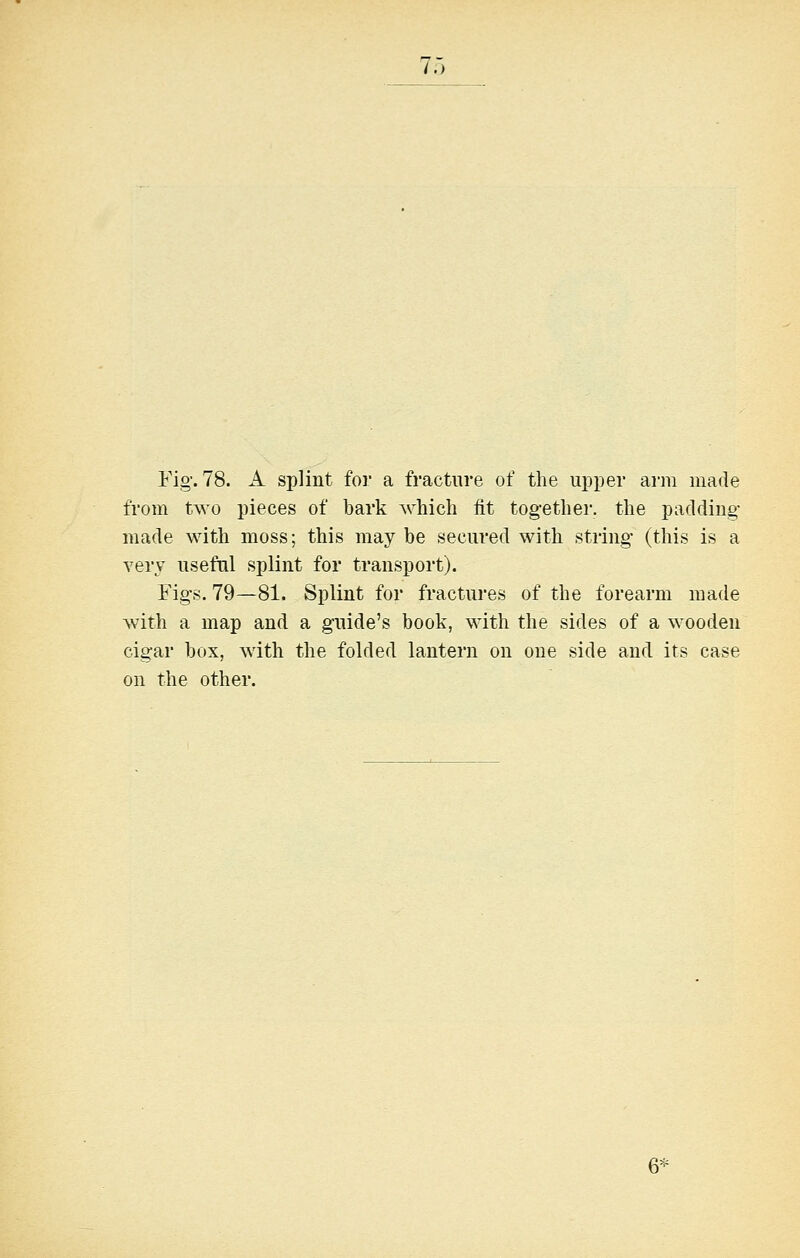 7.J Fig'. 78. A splint for a fracture of the upper arm made from two pieces of bark which fit together, the padding- made with moss; this maybe secured with string (this is a very useful splint for transport). Fig-s. 79—81. Splint for fractures of the forearm made with a map and a guide's book, with the sides of a wooden cigar box, with the folded lantern on one side and its case on the other.