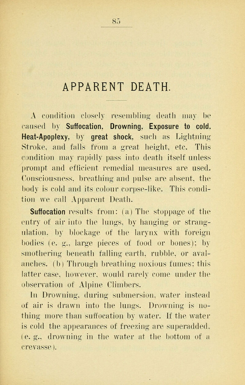 APPARENT DEATH. A condition closely resembling deatli may be caused by Suffocation. Drowning, Exposure to cold, Heat-Apoplexy, by great shock, such as Lightning Stroke, and falls from a great height, etc. This condition may rapidly pass into death itself unless prompt and efficient remedial measures are used- Consciousness, breathing and pulse are absent, the body is cold and its colour corpse-like. This condi- tio]i we call Apparent Death. Suffocation results from: (a) The stoppage of the entry of air into the lungs, by hanging or strang- ulation, by blockage of the larynx with foreign bodies (e. g., large pieces of food or bones): by smothering beneath falling earth, rubble, or aval- anches, fb) Through breathhig noxious fumes: this latter case, however, would rarely come under the observation of iVlpine Chmbers. In Drowning, during submersion, water instead of air is drawn into the lungs. Drowning is no- thing more than suffocation by water. If the water is cold the appearances of freezing are superadded, (e. g., drowning in the water at the bottom of a crevasse).