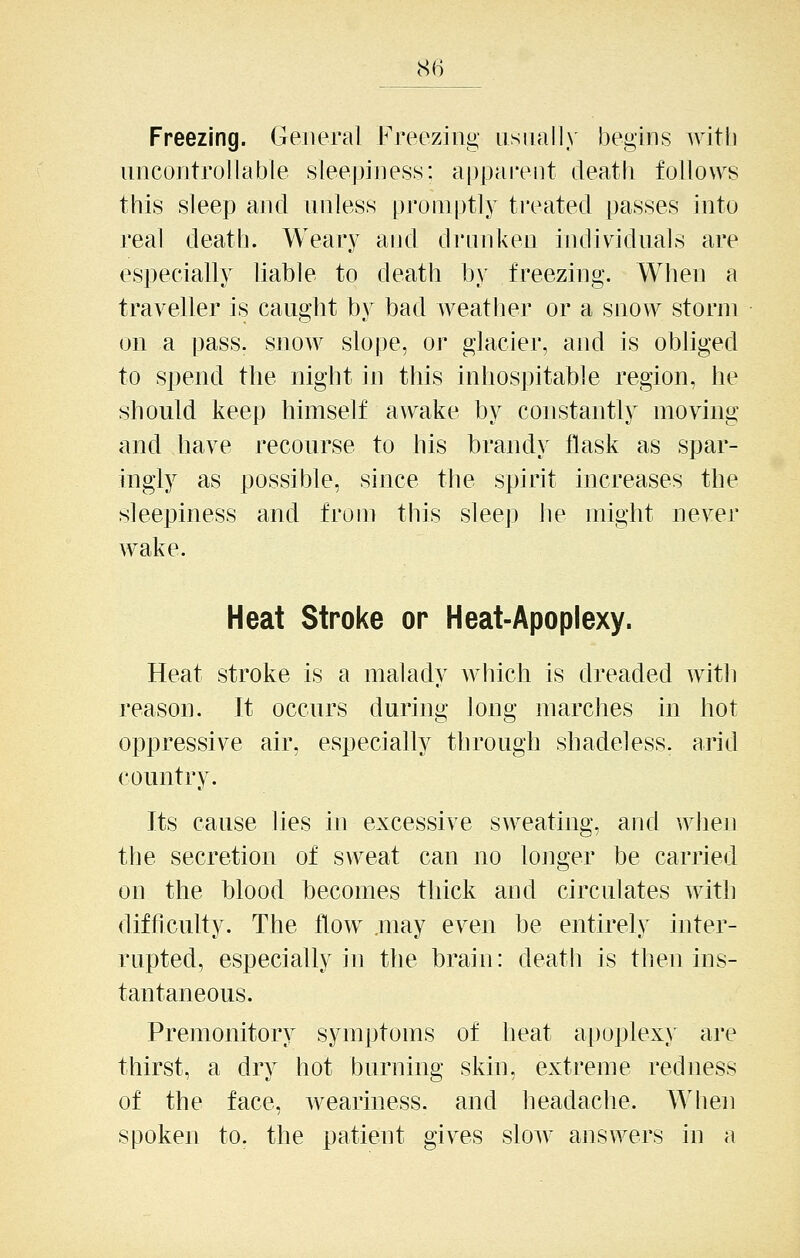 Freezing. General Freezing iisnall) begins with nncontrollable sleepiness; apparent death follows this sleep and unless promptly treated passes into real death. Weary and drunken individuals are especially liable to death by freezing. When a traveller is caught by bad weather or a snow storm on a pass, snow slope, or glacier, and is obliged to spend the night in this inhospitable region, he should keep himself awake by constantly moving and have recourse to his brandy flask as spar- higiy as possible, since the spirit increases the sleepiness and from this sleep lie might never wake. Heat Stroke or Heat-Apoplexy. Heat stroke is a malady which is dreaded with reason. It occurs during long marches in hot oppressive air, especially through shadeless. arid country. Its cause lies in excessive sweating, and when the secretion of sweat can no longer be carried on the blood becomes thick and circulates with difficulty. The How .may even be entirely inter- rupted, especially in the brain: death is then ins- tantaneous. Premonitory symptoms of heat ai)oplexy are thirst, a dry hot burning skin, extreme redness of the face, weariness, and headache. Wlieii spoken to. the patient gives slow answers in a