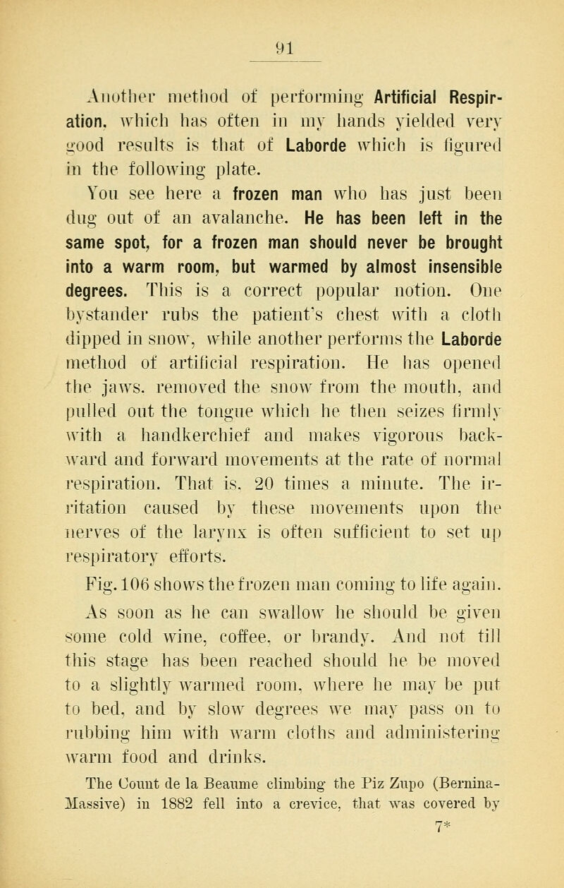 Aiiuthei- method of perfoniiing Artificial Respir- ation, which has often in my hands yielded very ^■ood results is tliat of Laborde which is figured in the following plate. You see here a frozen man who has just been dug out of an avalanche. He has been left in the same spot, for a frozen man should never be brought into a warm room, but warmed by almost insensible degrees. This is a correct popular notion. One bystander rubs the patient's chest with a cloth dipped in snoAv, while another performs the Laborde method of artilicial respiration. He has opened tlie jaws, removed the snow from the mouth, and pulled out the tongue which he then seizes firmly with a handkerchief and makes vigorous back- ward and forward movements at the rate of normal respiration. That is. 20 times a minute. The ir- ritation caused by these movements upon the nerves of the larynx is often sufficient to set up respiratory efforts. Fig. 106 shows the frozen man coming to life again. As soon as he can swallow he should be given some cold wine, coffee, or brandy. And not till this stage has been reached should he be moved to a slightly warmed room, where he may be put to bed, and by slow degrees we may pass on to rubbing him with warm cloths and administering warm food and drinks. The Count de la Beaiime climbing the Piz Zupo (Bernina- Massive) in 1882 fell into a crevice, that was covered by . 7*