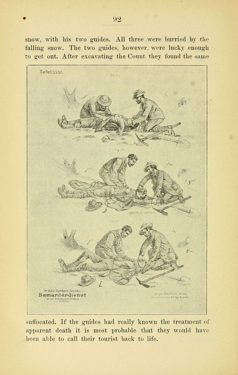 snow, with his two guides. All three were burried by the falling snow. The two guides, however, were luck}^ enough to get out. After excavating the Count they found the same suffocated. If the guides had really known the treatment of apparent death it is most probable that they would have been able to call their tourist back to life.