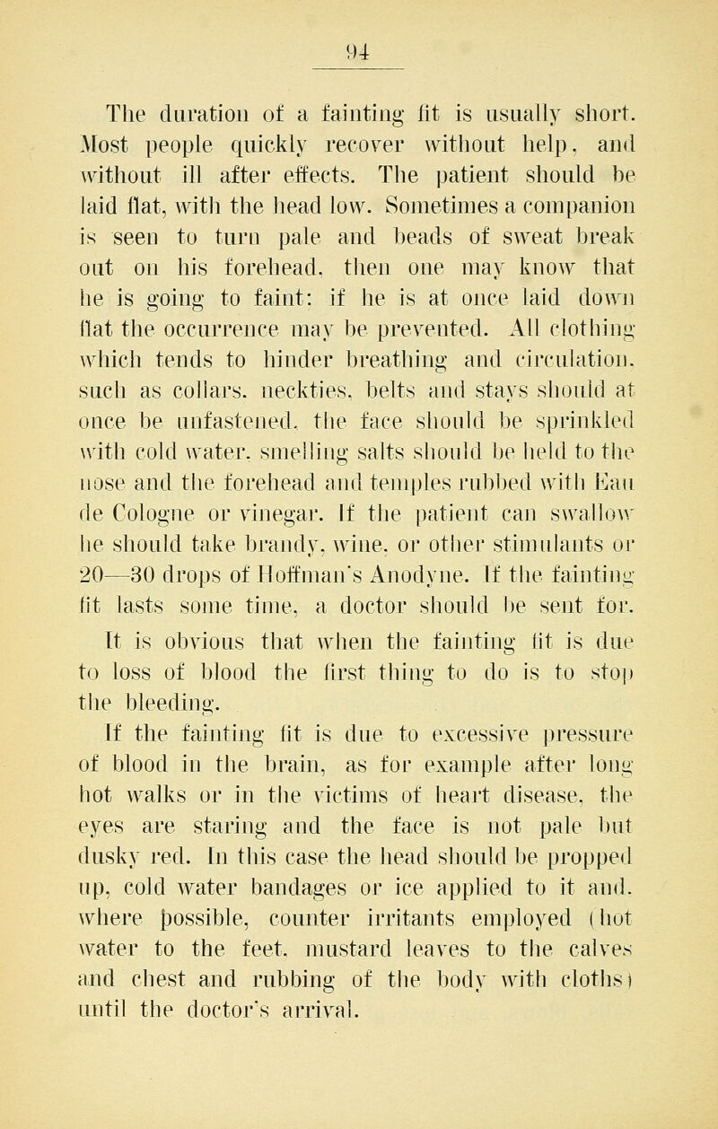 The duration of a fainting fit is usually short. Most people quickly recover without help, and without ill after effects. The patient should be laid flat, witli the liead low. Sometimes a companion is seen to turn pale and beads of sweat break out on his forehead, tlien one may know that he is going to faint: if he is at once laid down flat the occurrence may be prevented. All clothing which tends to hinder breathing and circulation, such as collars, neckties, belts aud stays should at once be unfastened- the face should be sprinkled with cold water, smelling salts should be held to the nose and the forehead and temples rubbed with Eau de Cologne or vinegar. If the patient can swallo\\' he should take brandy, wine, or otiier stimulants or 20—30 drops of Hoffman's Anodyne. If the fainting lit lasts some time, a doctor should be sent for. It is obvious that when the fainting lit is due to loss of blood the first thing to do is to stop the bleeding. If the fainting lit is due to excessive pressure of blood in the brain, as for example after long hot walks or in the victims of heart disease, the eyes are staring and the face is not pale but dusky red. In this case the head should be propped up, cold water bandages or ice applied to it and. where Jjossible, counter irritants employed (hot water to the feet, mustard leaves to the calves and chest and rubbing of the body with cloths) until the doctor's arrival.