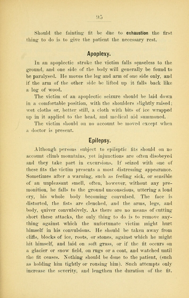9o Should the faintiiiii- lit be diie to exhaustion the first thing- to do is to give the patient the uecessaiy rest. Apoplexy. In an apoplectic stroke the victim falls senseless to the ground, and one side of the hodj' will generally be found to be paralysed. He moves the leg and arm of one side only, and if the arm of the other side be lifted up it falls back like a log of wood. The victim of an apoplectic seizure should be laid down in a comfortable position, with the shoulders slightly raised; wet cloths or, better still, a cloth with bits of ice wrapped up in it applied to the head, and medical aid summoned. The victim should on no account be moved except when a doctor is present. Epilepsy. Although persons subject to epileptic fits should on no account climb mountains, yet injunctions are often disobeyed and they take part in excursions. If seized with one of these fits the victim presents a most distressing appearance. Sometimes after a M'arning, such as feeling sick, or sensible of an impleasant smell, often, however, without any pre- monition, he falls to the ground unconscious, uttering a loud cry, his whole body becoming convulsed. The face is distorted, the fists are clenched, and the arms, legs, and body, quiver convulsively. As there are no means of cutting- short these attacks, the only thing to do is to remove d.nj- thing against which the unfortunate victim might hurt himself in his convulsions. He should be taken away from cliffs, blocks of ice, roots, or stones, against which he might hit himself, and laid on soft grass, or if the fit occurs on a glacier or snow field, on rugs or a coat, and watched until the fit ceases. Nothing should be done to the patient, (such as holding him tightly or rousing him). Such attempts only increase the severity, and lengthen the duration of the fit.
