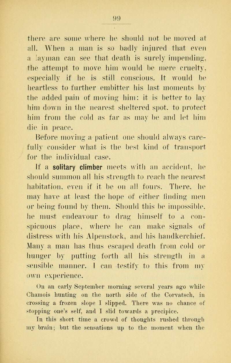 tliej'e are some where he shuiikl not be moved at all. When a man is so badly injured that even a layman can see that death is surely impending, the attempt to move hini would be inere cruelty, especially if he is still conscious. It would be heartless to further embitter his last moments by the added pain of moving him; it is better to lay him down in the nearest sheltered spot, to protect him from the cold as far as may be and let liim die in peace. Before moving a patient one should always care- fully consider what is the best kind of transport for the individual case. If a solitary climber meets \vith an accident, lie should sunnnon all his strength to reach the nearest habitation, even if it be on all fours. There, he may have at least the hope of eitlier finding men or being found by them. Should this be impossible, he must endeavour to drag himself to a con- spicuous place, where he can make signals of distress with his Alpenstock, and his handkerchief. Many a man has thus escaped death from cold or hunger by putting forth all his sti'ength in a sensible manner. I can testify to this from m\' own experience. On an early September morning several years ago while Chamois hunting on the north side of the Corvatsch, in crossing a frozen slope I slipped. There was no chance of stopping one's self, and I slid towards a precipice. In this short time a crowd of thoughts rushed through my brain; but the sensations up to the moment when the