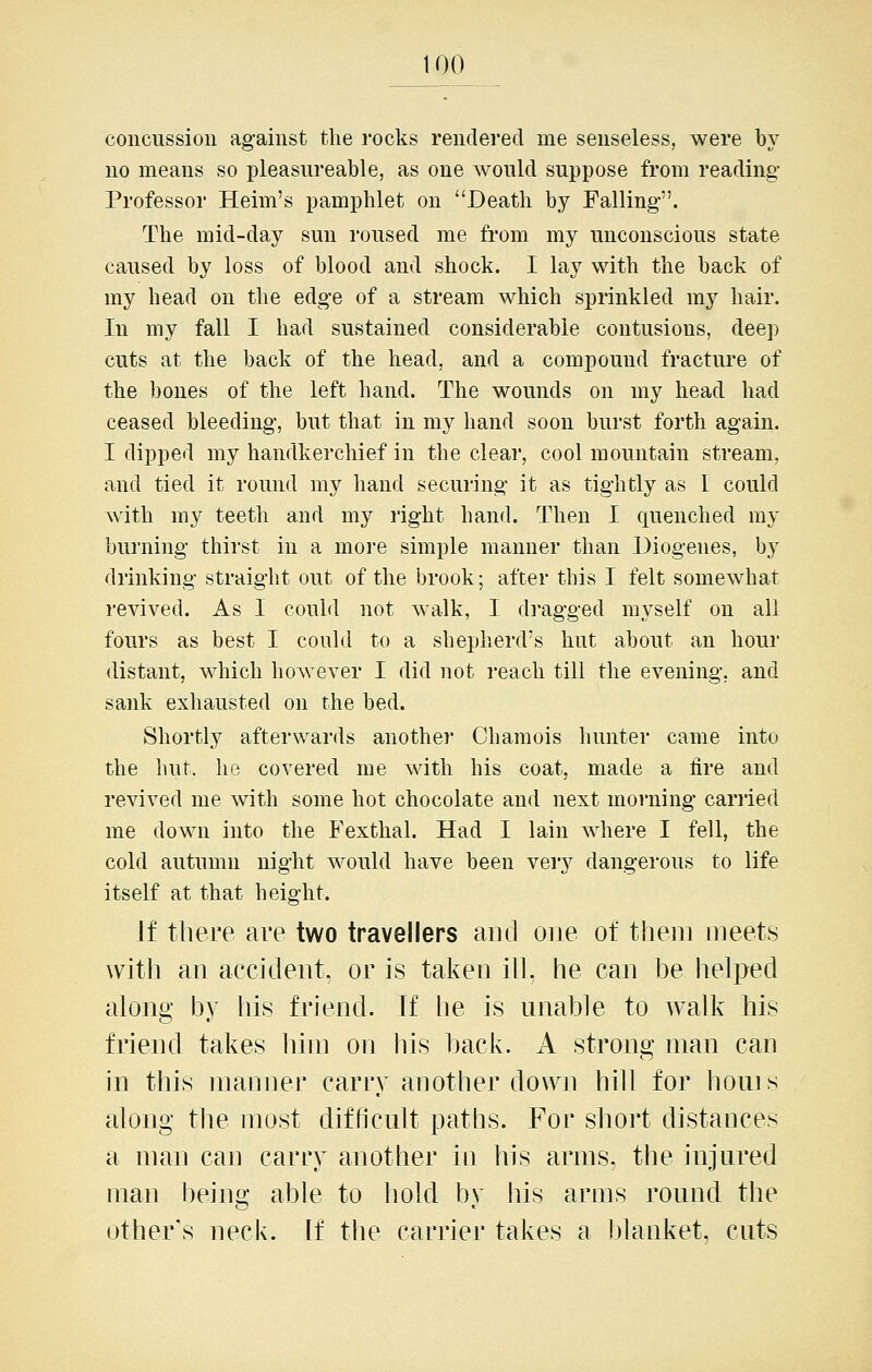 concussion against the rocks rendered me senseless, were by no means so pleasureable, as one would suppose from reading- Professor Heim's pamphlet on Death by Falling-. The mid-day sun roused me from my unconscious state caused by loss of blood and shock. I lay with the back of my head on the edg-e of a stream which sprinkled my hair. In my fall I had sustained considerable contusions, deep cuts at the back of the head, and a compound fracture of the bones of the left hand. The wounds on my head had ceased bleeding, but that in my hand soon burst forth again. I dipped my handkerchief in the clear, cool mountain stream, and tied it round my hand securing it as tightly as I could with my teeth and my right hand. Then I quenched ray burning thirst in a more simple manner than Diogenes, by drinking straight out of the brook; after this I felt somewhat revived. As I could not walk, I dragged myself on all fours as best I could to a shepherd's hut about an hour distant, which however I did not reach till the evening, and sank exhausted on the bed. Shortly afterwards anothei Chamois hunter came into the luit. he covered me with his coat, made a fire and revived me with some hot chocolate and next moraing carried me down into the Fexthal. Had I lain where I fell, the cold autumn night would have been very dangerous to life itself at that height. If there are two travellers aiid one of them meets with au accident, or is taken ill, he can be helped along by his friend. If he is unable to walk his friend takes him on his back. A strong man can in this manner carry another down hill for houis along the most difficult paths. For short distances a man can carry another in his arms, the injured man being able to hold by his arms round the other's neck, if the carrier takes a blanket, cuts