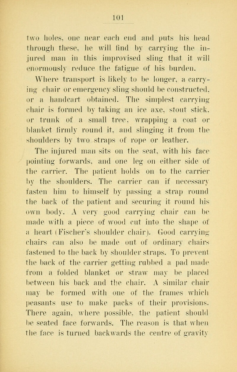 two holes, one near each end and piit.s his head througli these, he will find by carrying the in- jured man in this improvised sling that it will enormously reduce the fatigue of bis burden. Where transport is likely to be longer, a carry- ing cliair or emergency sling should be constructed, or a handcart obtained. The simplest carrying chair is formed by taking an ice axe, stout stick, or trunk of a small tree, wrapping a coat or blanket lirmly round it, and slinging it from the shoulders by tw^o straps of rope or leather. The injured man sits on the seat, with his face pointing forwards, and one leg on either side of the carrier. The patient holds on to the carrier by the shoulders. The carrier can if necessary fasten him to himself by passing a strap round the back of the patient and securing it round his OAvn body. A very good carrying chair can be made with a piece of wood cut into the shape of a heart (Fischer's shoulder chair). Good carrying chairs can also be made out of ordinary chairs fastened to the back by shoulder straps. To prevent the back of the carrier getting rubbed a pad made from a folded blanket or straw may be placed between his back and the chair. A similar chair may be formed with one of the frames which peasants use to make packs of their provisions. There again, where possible, the patient should be seated face forwards. The reason is that when the face is turned backwards the centre of gj-avitA'