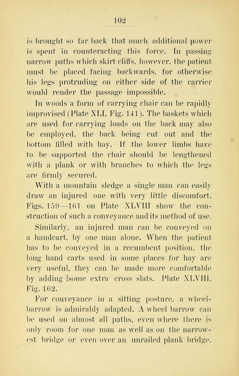 is brouglit so far back that niiieli additional power is spent in coLinteracting this force. In passing narrow patlis which skirt cUffs, however, the patient must be placed facing backwards, for otherwise his legs protruding on either side of the carrier would render the passage impossible. In woods a form of carrying chair can be rapidly improvised (Plate XLI, Fig. 141). The baskets which are used for carrying loads on the back may also be employed, the back being cut out and the bottom tilled with hay. If the lower limbs have to be supported the chair should be lengthened with a plank or with branches to which the legs are llrmly secured. With a mountain sledge a single man can easily draw an injured one with very little discomfort. Figs. 159—161 on Plate XLVIII show the con- struction of such a conveyance audits method of use. Similarly, an injured man can be conveyed on a handcart, by one man alone. When the patient has to be conveyed in a recumbent position, the long hand carts used in some places for hay are very useful, they can be made more comfortable by adding Isome extra cross slats. Plate XLYIIL Fig. 162. For conveyance in a sitting posture, a wheel- barrow is admirably adapted. A wheel barrow can be used on almost all paths, even where there is only room for one man as well as on the narrow- est bridge or even over an unrailed plank bridge.