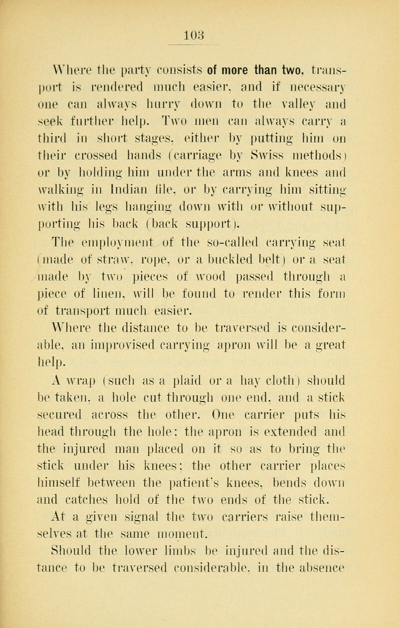 Where tlie party consists of more than two, tj'aiis- purt is rendered much easiei*. and if necessary one can always hurry down to the valley and seek furtlier help. Two men can always carry a third in short stages, either by putting him on their crossed hands (carriage by Swiss methods) or by holding him under the arms and knees and walking in Indian file, or by carrying him sitting Avith his legs hanging down witli or without sup- porting his back (back support). The employment of the so-called carrying seat (made of straw, rope, or a buckled belt) or a seat made by two pieces of wood passed through a piece of liuen, will be found to render this form of transport much easier. Where the distance to be traversed is consider- able, an improvised carrying apron will be a great help. A wrap (sucli as a plaid or a hay cloth) should be taken, a hole cut through one end, and a stick secured across the other. One carrier puts his head through the hole: the apron is extended and the injured man placed on it so as to bring the stick under his knees: the other carrier places himself between the patient's knees, bends down and catches hold of the two ends of the stick. At a given signal tlie two carriers raise them- selves at the same moment. Should the lower limbs be injured and the dis- tance to be traversed considerable, in the absence