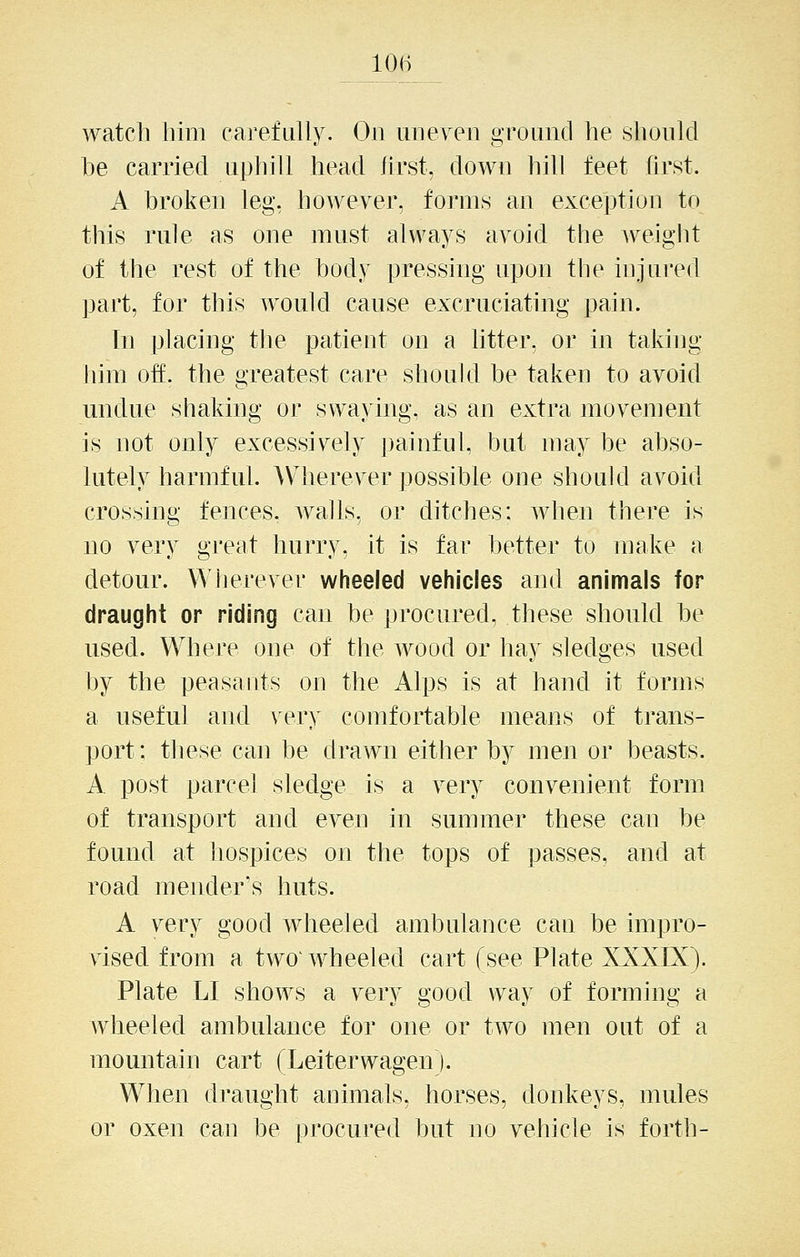 10(-) watch him carefully. On uiieyen ground he shonld he carried uphill head first, down hill feet first. A broken leg, however, forms an exception to this rule as one must always avoid the weight of the rest of the body pressing upon the injured part, for this would cause excruciating pain. In placing the patient on a litter, or in taking him off. the greatest care should be taken to avoid undue shaking or swaying, as an extra movement is not only excessively painful, but may be abso- lutely harmful. Wherever possible one should avoid crossing fences, walls, or ditches: when there is no very great hurry, it is far better to make a detour. Wherever wheeled vehicles and animals for draught or riding can be procured, these should be used. Where one of the wood or hay sledges used by the peasants on the Alps is at hand it forms a useful and very comfortable means of trans- port: these can be drawn either by men or beasts. A post parcel sledge is a very convenient form of transport and even in summer these can be found at hospices on the tops of passes, and at road mender's huts. A very good wheeled ambulance can be impro- vised from a two^wheeled cart (see Plate XXXIX). Plate LI shows a very good way of forming a wheeled ambulance for one or two men out of a mountain cart (Leiterwagenj. W^hen draught animals, horses, donkeys, mules or oxen can be procured but no vehicle is forth-