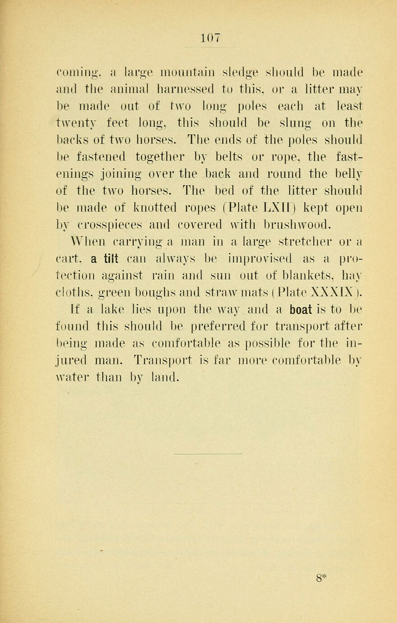 10- cuiniiig. a lari>e inoiuituiii sledge sliould be made and tlie auiiiial harnessed to this, or a litter may be made out of hvo long poles each at least twenty feet long, this should be slung on the backs of tAvo horses. Tlie ends of the poles should be fastened together by belts or rope, the fast- enings joining over the back and round the belly of the two horses. The bed of the Htter should be made of knotted ropes fPlate LXIl) kept open by crosspieces and covered with brushwood. When carrying a man in a large stretcher or a cart, a tilt can always be improvised as a pro- tection against rain and sun out of blankets, hay cloths, green boughs and straw mats (Plate XXXIX ). If a lake lies upon the way and a boat is to be found this should be preferred for transport after being made as comfortable as possible for the in- jured man. Transport is far more comfortable by water than by land.