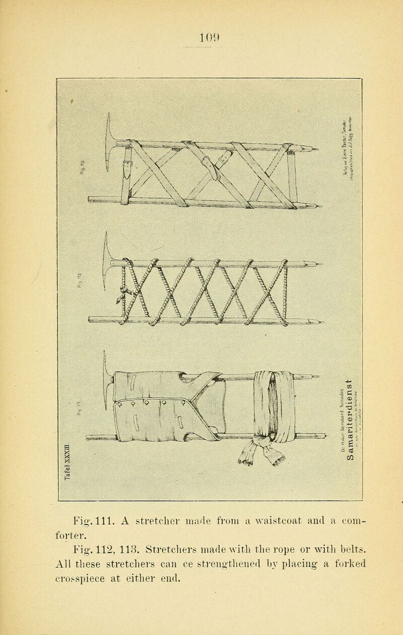 KM.) -Ji \-A -x XA Fig. 111. A stretcher made from a waistcoat and a com- forter. Fig. 112, 113. Stretchers made with the rope or with belts. All these stretchers can ce sti-engthened by placing a forked crosspiece at either end.