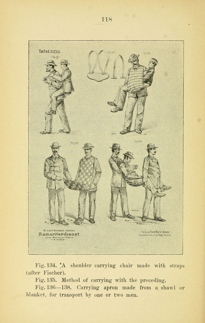 Tafelxxxx ^^. 1^./ >t^' i ^^^ i.^^ 'Vr ti idP B»inhafJ S™ d.n Samamterdienst M ■f J ^ dx. ^^ Fig. 134. A shoulder carrying chair made with straps (after Fischer). Fig. 135. Method of carrying with the preceding. Fig. 136—138. Carrying apron made from a shawl or blanket, for transport by one or two men.