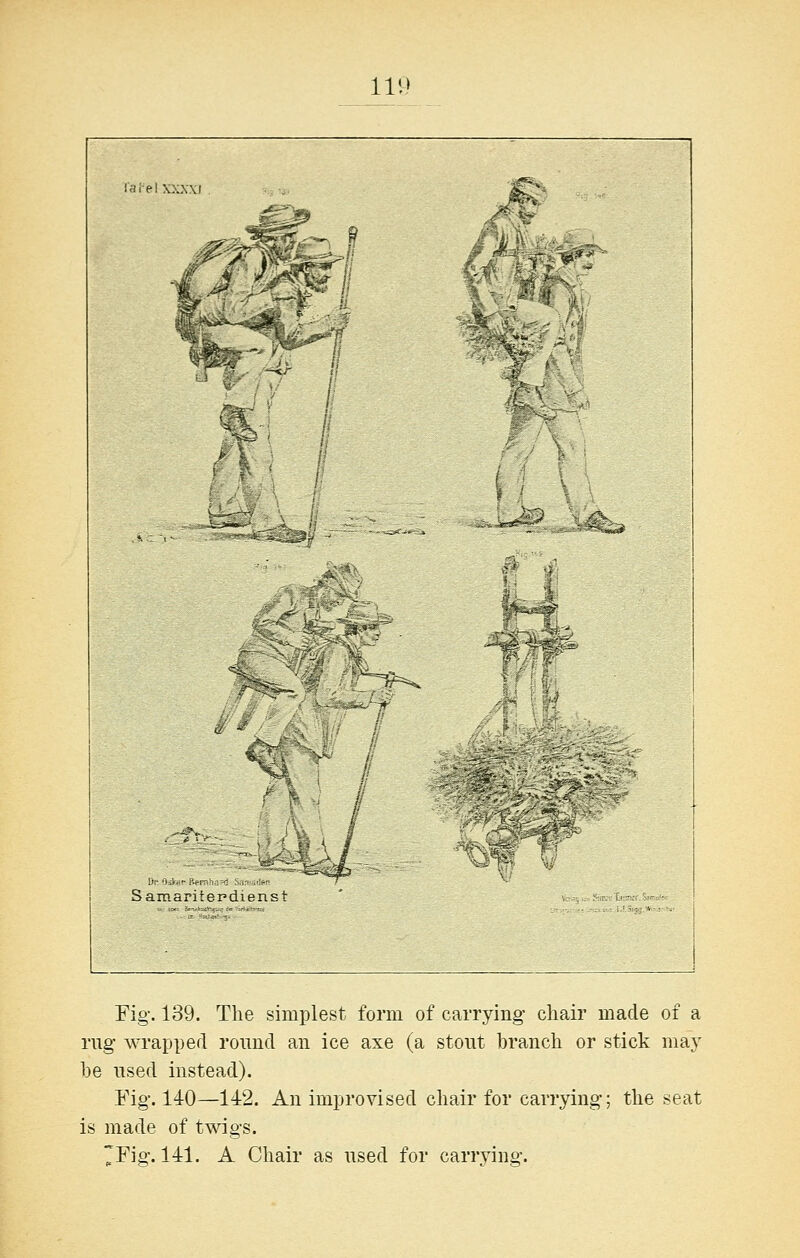 111! W.' I Samantcp ■i^. Fig. 139. The simplest form of carrying chair made of a rug wrapped round an ice axe (a stout branch or stick may he used instead). Fig. 140—142. An improvised chair for carrying; the seat is made of twigs. 7Fig. 141. A Chair as used for carrying.