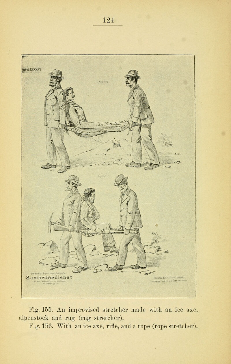 ■^^ m I \ St- ^ 'Orb A - ''*T-*.: ' J— '*'~lr' ^oi»S^>:r_-i SamaritepQ Fig. 155. All improvised stretcher made with aii ice axe, alpenstock and rug (rug stretcher). Fig. 156. With an ice axe, riile, and a rope (rope stretcher).