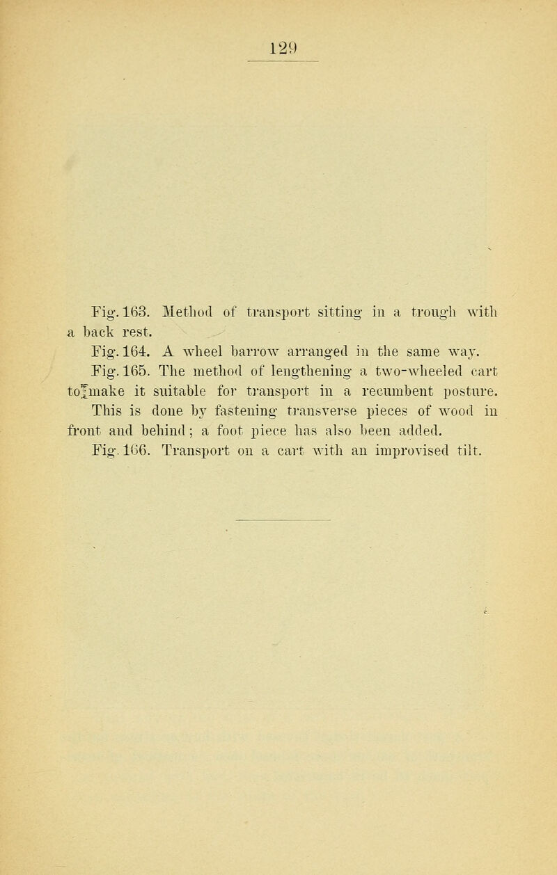 Fig-. 163. Method of transport sitting in a trough with a hack rest. Fig. 164. A wheel harrow arranged in the same way. Fig. 165. The method of lengthening a two-wheeled cart tojmake it suitable for tj-anspoi't in a recumhent posture. This is done by fastening transverse pieces of wood in front and behind; a foot piece has also been added. Fig. 1(j6. Transport on a cart with an improvised tilt.