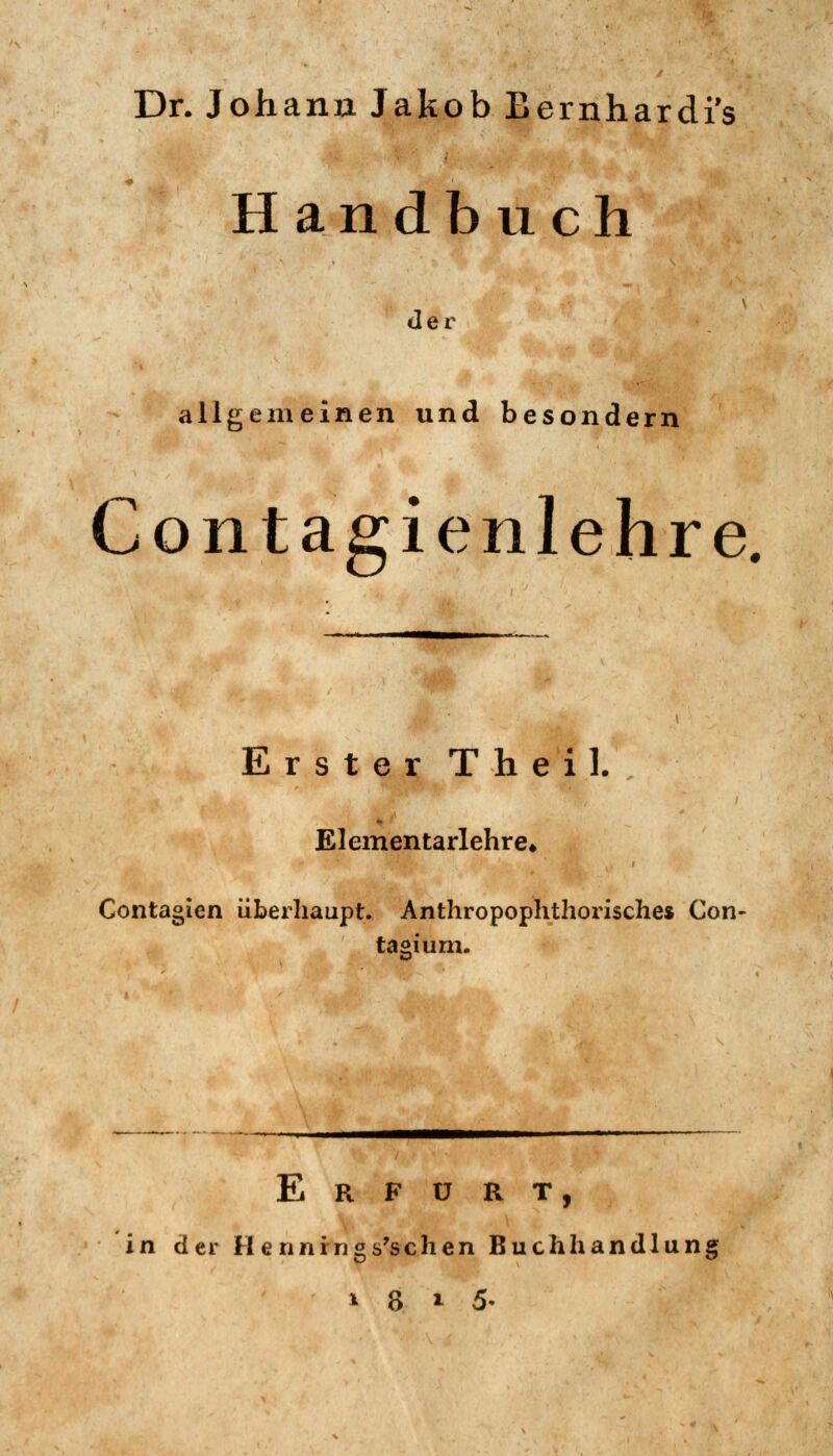 Dr. Johann Jakob Bernhardi's Handbuch der S^^-^ allgemeinen und besondern Contagienlehre. Erster Theil. , / Elementarlehre* Contagien übexliaupt. Anthropophthorisches Con- tagium. 'h^!j!^ E R F ü R T, in der Hennrngs^schen Buchhandlung