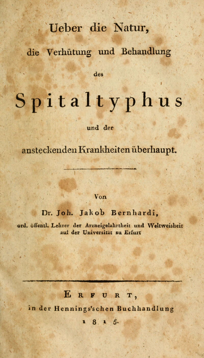 Ueber die Natur, die Verhütung und Behaijdlung des Spitaltyphus und der ansteclvenden Krankheiten überhaupt. Von Dr. Joh. Jakolb Bernhardi, ord. öfFentl* Lehrer der Arzneigelahrtheit und Weltweishcit auf der Universität zu £rfuil; Erfurt, in der Hennings'schen Buchhandlung 1 8 ^ 5-