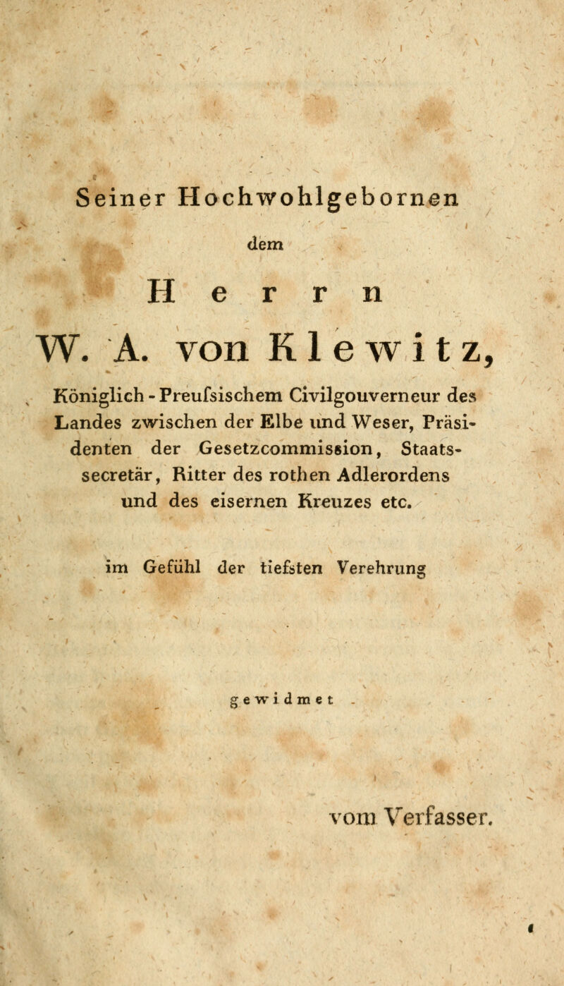 Seiner Hochwohlgebornen dem H e r r n W. A. von K1 e w i t z, Königlich - Preufsischem Civilgouverneur des Landes zwischen der Elbe und Weser, Präsi- denten der Gesetzcomnüsßion, Staats- secretär, Ritter des rothen Adlerordens und des eisernen Kreuzes etc. im Gefühl der tiefsten Verehrung gewidmet vom Verfasser,