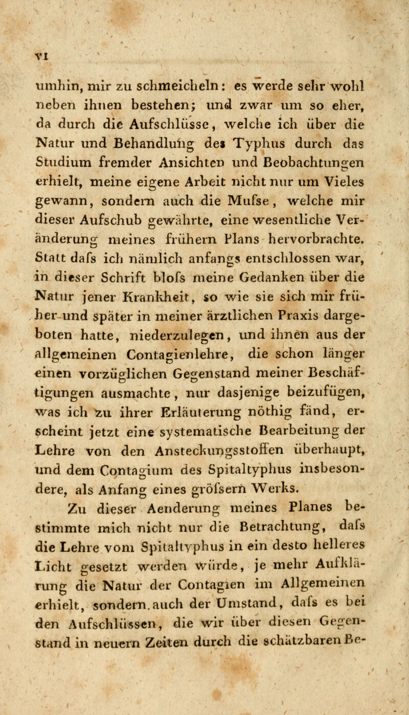 umhin, mir zu schmeicheln: es werde sehr wohl neben ihnen bestehen; und zwar um so eher, da durch die Aufschlüsse, welche ich über die Natur und Behandlung des Typhus durch das Studium fremder Ansichten und Beobachtunsien erhielt, meine eigene Arbeit nicht nur um Vieles gewann, sondern auch die Mufse, welche mir dieser Aufschub gewährte, eine wesentliche Ver- änderung meines frühern Plans hervorbrachte* Statt dafs ich nämlich anfangs entschlossen war, in dieser Schrift blofs meine Gedanken über die Natur jener Kranldieit, so v/ie sie sich mir frü- her und später in meiner ärztlichen Praxis darge- boten hatte, niederzulegen, und ihnen aus der allgemeinen Contagienlehre, die schon länger einen vorzüglichen Gegenstand meiner Beschäf- tigungen ausmachte, nur dasjenige beizufügen, was ich ^u ihrer Erläuterung nöthig fand, er- scheint jetzt eine systematische Bearbeitung der Lehre von den Anstecliungsstoffen überhaupt, und dem Contagium des Spitaltyphus insbeson- dere, als Anfang eines gröfsern Werks. Zu dieser Aenderung meines Planes be- stimmte mich nicht nur die Betrachtung, dafs die Lehre vom Spitaltyphus in ein desto helleres Licht gesetzt werden Wiirde, je mehr Aufklä- rung die Natur der Contagien im Allgemeinen erhielt, sondern.auch der Umstand, dafs es bei den Aufschlüssen, die wir über diesen Gegen- stand in neuern Zeiten durch die schätzbaren Be-